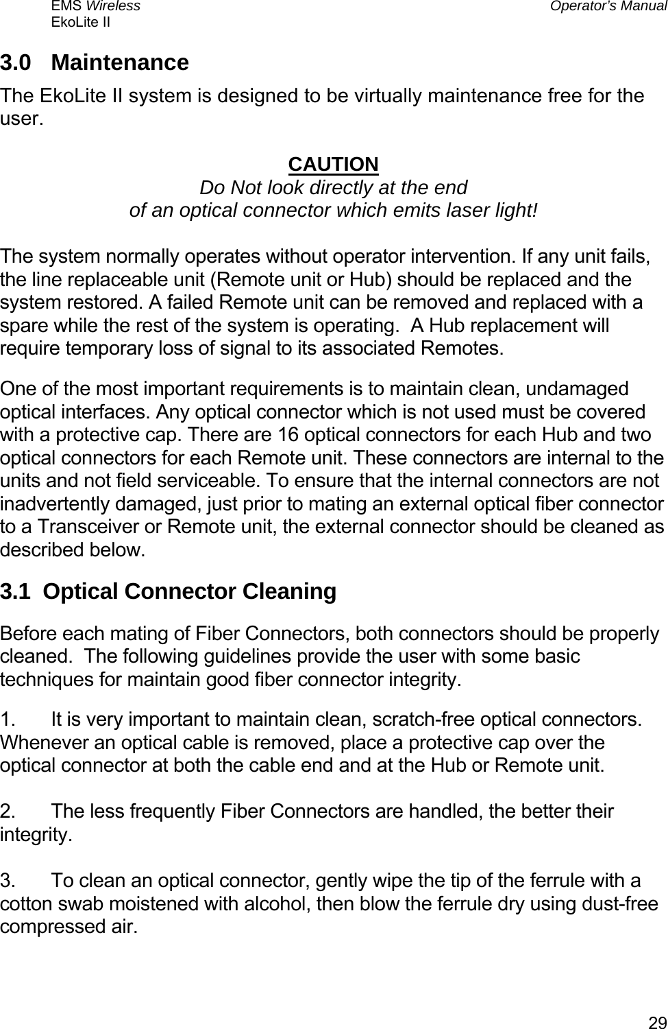 EMS Wireless  Operator’s Manual EkoLite II   293.0 Maintenance The EkoLite II system is designed to be virtually maintenance free for the user.  CAUTION Do Not look directly at the end of an optical connector which emits laser light!  The system normally operates without operator intervention. If any unit fails, the line replaceable unit (Remote unit or Hub) should be replaced and the system restored. A failed Remote unit can be removed and replaced with a spare while the rest of the system is operating.  A Hub replacement will require temporary loss of signal to its associated Remotes. One of the most important requirements is to maintain clean, undamaged optical interfaces. Any optical connector which is not used must be covered with a protective cap. There are 16 optical connectors for each Hub and two optical connectors for each Remote unit. These connectors are internal to the units and not field serviceable. To ensure that the internal connectors are not inadvertently damaged, just prior to mating an external optical fiber connector to a Transceiver or Remote unit, the external connector should be cleaned as described below.  3.1  Optical Connector Cleaning Before each mating of Fiber Connectors, both connectors should be properly cleaned.  The following guidelines provide the user with some basic techniques for maintain good fiber connector integrity. 1.  It is very important to maintain clean, scratch-free optical connectors. Whenever an optical cable is removed, place a protective cap over the optical connector at both the cable end and at the Hub or Remote unit.  2.  The less frequently Fiber Connectors are handled, the better their integrity.  3.  To clean an optical connector, gently wipe the tip of the ferrule with a cotton swab moistened with alcohol, then blow the ferrule dry using dust-free compressed air.   