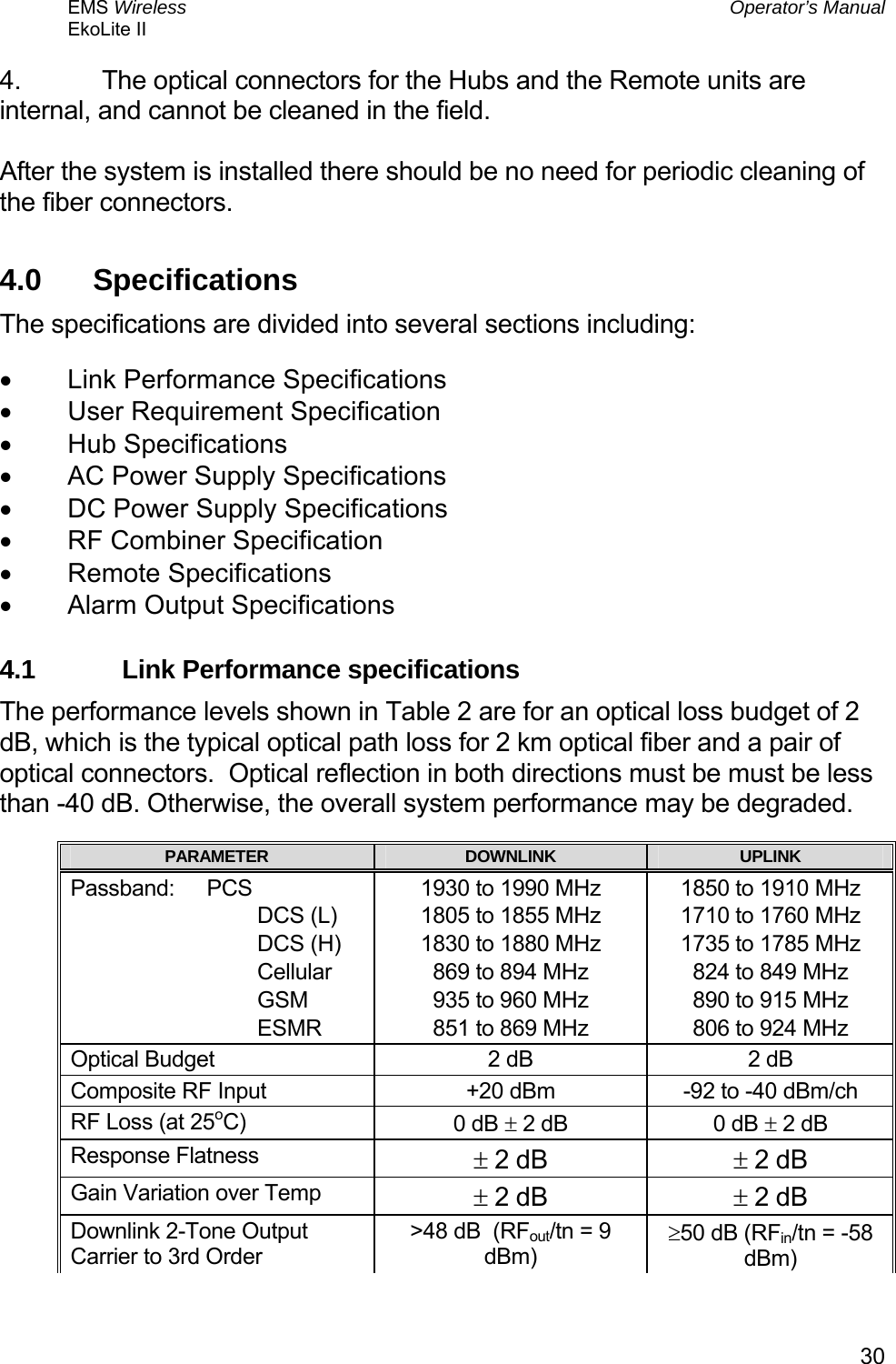 EMS Wireless  Operator’s Manual EkoLite II   304.  The optical connectors for the Hubs and the Remote units are internal, and cannot be cleaned in the field.  After the system is installed there should be no need for periodic cleaning of the fiber connectors. 4.0  Specifications The specifications are divided into several sections including: •  Link Performance Specifications •  User Requirement Specification •  Hub Specifications •  AC Power Supply Specifications •  DC Power Supply Specifications •  RF Combiner Specification •  Remote Specifications •  Alarm Output Specifications 4.1  Link Performance specifications The performance levels shown in Table 2 are for an optical loss budget of 2 dB, which is the typical optical path loss for 2 km optical fiber and a pair of optical connectors.  Optical reflection in both directions must be must be less than -40 dB. Otherwise, the overall system performance may be degraded. PARAMETER  DOWNLINK  UPLINK Passband: PCS                                DCS (L)                                DCS (H)                                Cellular                                GSM                                ESMR 1930 to 1990 MHz 1805 to 1855 MHz 1830 to 1880 MHz 869 to 894 MHz 935 to 960 MHz 851 to 869 MHz 1850 to 1910 MHz 1710 to 1760 MHz 1735 to 1785 MHz 824 to 849 MHz 890 to 915 MHz 806 to 924 MHz Optical Budget  2 dB    2 dB   Composite RF Input  +20 dBm  -92 to -40 dBm/ch  RF Loss (at 25oC)  0 dB ± 2 dB  0 dB ± 2 dB Response Flatness  ± 2 dB  ± 2 dB Gain Variation over Temp  ± 2 dB  ± 2 dB Downlink 2-Tone Output Carrier to 3rd Order &gt;48 dB  (RFout/tn = 9 dBm) ≥50 dB (RFin/tn = -58 dBm) 