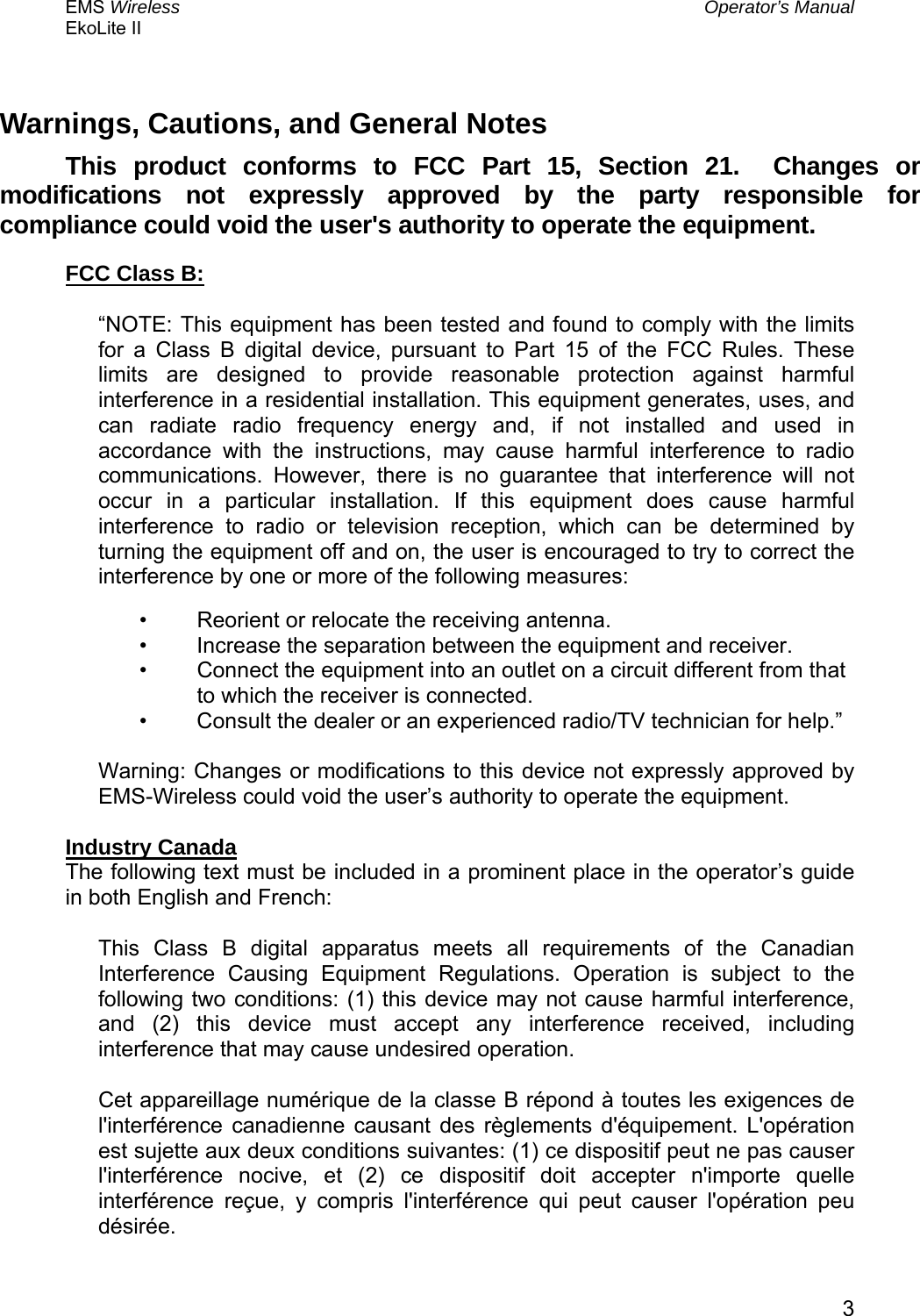 EMS Wireless  Operator’s Manual EkoLite II   3Warnings, Cautions, and General Notes This product conforms to FCC Part 15, Section 21.  Changes or modifications not expressly approved by the party responsible for compliance could void the user&apos;s authority to operate the equipment. FCC Class B:  “NOTE: This equipment has been tested and found to comply with the limits for a Class B digital device, pursuant to Part 15 of the FCC Rules. These limits are designed to provide reasonable protection against harmful interference in a residential installation. This equipment generates, uses, and can radiate radio frequency energy and, if not installed and used in accordance with the instructions, may cause harmful interference to radio communications. However, there is no guarantee that interference will not occur in a particular installation. If this equipment does cause harmful interference to radio or television reception, which can be determined by turning the equipment off and on, the user is encouraged to try to correct the interference by one or more of the following measures:  •  Reorient or relocate the receiving antenna.  •  Increase the separation between the equipment and receiver.  •  Connect the equipment into an outlet on a circuit different from that to which the receiver is connected.  •  Consult the dealer or an experienced radio/TV technician for help.”   Warning: Changes or modifications to this device not expressly approved by EMS-Wireless could void the user’s authority to operate the equipment.   Industry Canada The following text must be included in a prominent place in the operator’s guide in both English and French: This Class B digital apparatus meets all requirements of the Canadian Interference Causing Equipment Regulations. Operation is subject to the following two conditions: (1) this device may not cause harmful interference, and (2) this device must accept any interference received, including interference that may cause undesired operation. Cet appareillage numérique de la classe B répond à toutes les exigences de l&apos;interférence canadienne causant des règlements d&apos;équipement. L&apos;opération est sujette aux deux conditions suivantes: (1) ce dispositif peut ne pas causer l&apos;interférence nocive, et (2) ce dispositif doit accepter n&apos;importe quelle interférence reçue, y compris l&apos;interférence qui peut causer l&apos;opération peu désirée.  