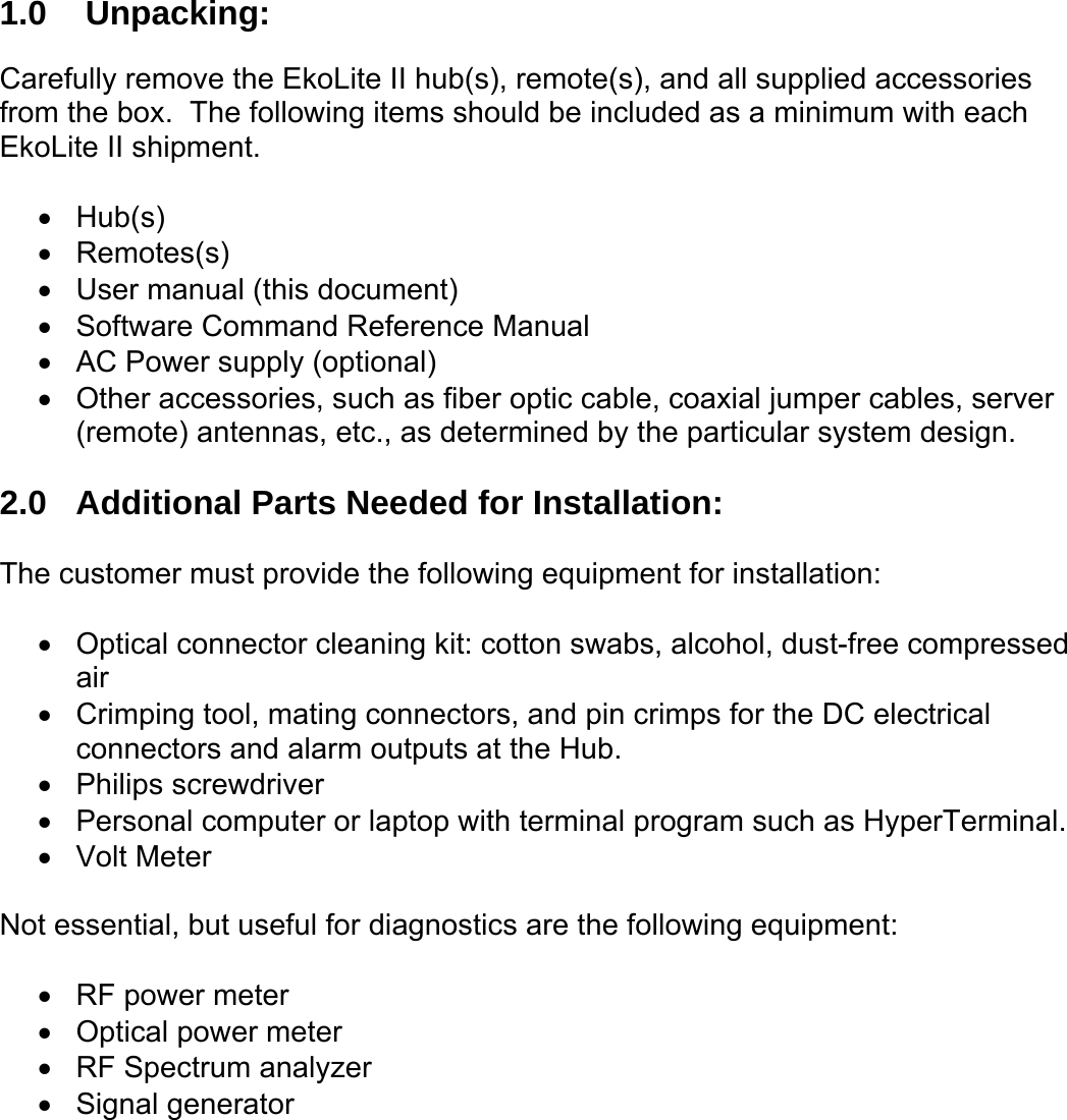 1.0  Unpacking:  Carefully remove the EkoLite II hub(s), remote(s), and all supplied accessories from the box.  The following items should be included as a minimum with each EkoLite II shipment.  •  Hub(s) •  Remotes(s) •  User manual (this document) •  Software Command Reference Manual •  AC Power supply (optional) •  Other accessories, such as fiber optic cable, coaxial jumper cables, server (remote) antennas, etc., as determined by the particular system design.  2.0  Additional Parts Needed for Installation:  The customer must provide the following equipment for installation:  •  Optical connector cleaning kit: cotton swabs, alcohol, dust-free compressed air •  Crimping tool, mating connectors, and pin crimps for the DC electrical connectors and alarm outputs at the Hub. •  Philips screwdriver •  Personal computer or laptop with terminal program such as HyperTerminal. •  Volt Meter  Not essential, but useful for diagnostics are the following equipment:  •  RF power meter •  Optical power meter •  RF Spectrum analyzer •  Signal generator 