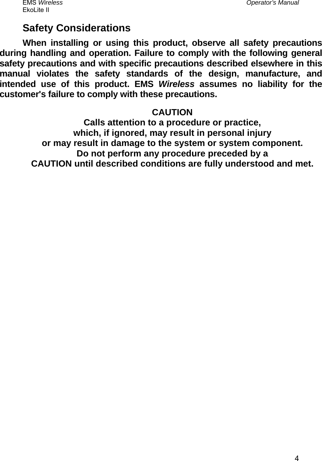 EMS Wireless  Operator’s Manual EkoLite II   4Safety Considerations When installing or using this product, observe all safety precautions during handling and operation. Failure to comply with the following general safety precautions and with specific precautions described elsewhere in this manual violates the safety standards of the design, manufacture, and intended use of this product. EMS Wireless assumes no liability for the customer&apos;s failure to comply with these precautions.  CAUTION Calls attention to a procedure or practice, which, if ignored, may result in personal injury or may result in damage to the system or system component. Do not perform any procedure preceded by a CAUTION until described conditions are fully understood and met. 