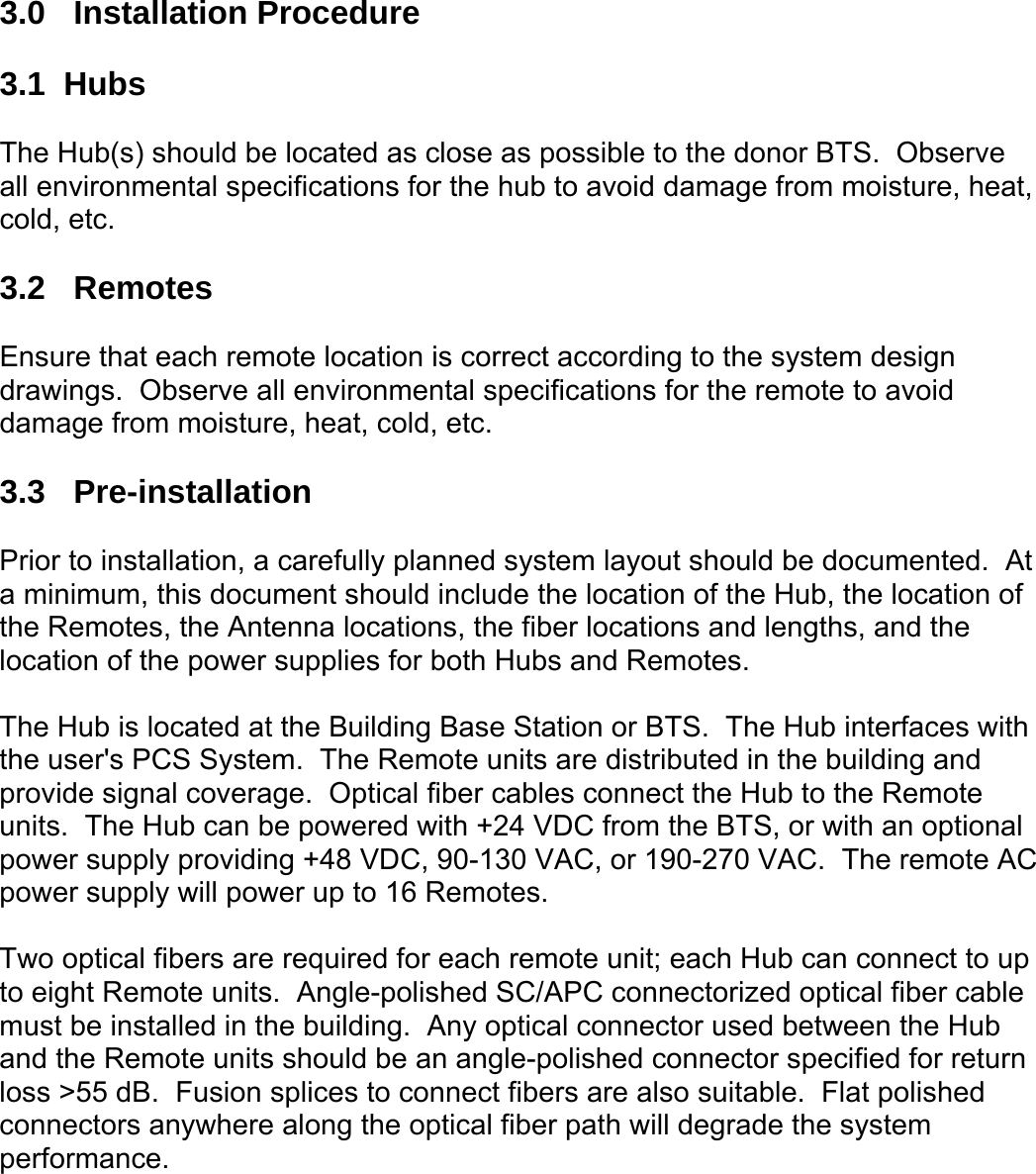  3.0 Installation Procedure  3.1  Hubs  The Hub(s) should be located as close as possible to the donor BTS.  Observe all environmental specifications for the hub to avoid damage from moisture, heat, cold, etc.  3.2 Remotes  Ensure that each remote location is correct according to the system design drawings.  Observe all environmental specifications for the remote to avoid damage from moisture, heat, cold, etc.  3.3 Pre-installation  Prior to installation, a carefully planned system layout should be documented.  At a minimum, this document should include the location of the Hub, the location of the Remotes, the Antenna locations, the fiber locations and lengths, and the location of the power supplies for both Hubs and Remotes.  The Hub is located at the Building Base Station or BTS.  The Hub interfaces with the user&apos;s PCS System.  The Remote units are distributed in the building and provide signal coverage.  Optical fiber cables connect the Hub to the Remote units.  The Hub can be powered with +24 VDC from the BTS, or with an optional power supply providing +48 VDC, 90-130 VAC, or 190-270 VAC.  The remote AC power supply will power up to 16 Remotes.  Two optical fibers are required for each remote unit; each Hub can connect to up to eight Remote units.  Angle-polished SC/APC connectorized optical fiber cable must be installed in the building.  Any optical connector used between the Hub and the Remote units should be an angle-polished connector specified for return loss &gt;55 dB.  Fusion splices to connect fibers are also suitable.  Flat polished connectors anywhere along the optical fiber path will degrade the system performance. 