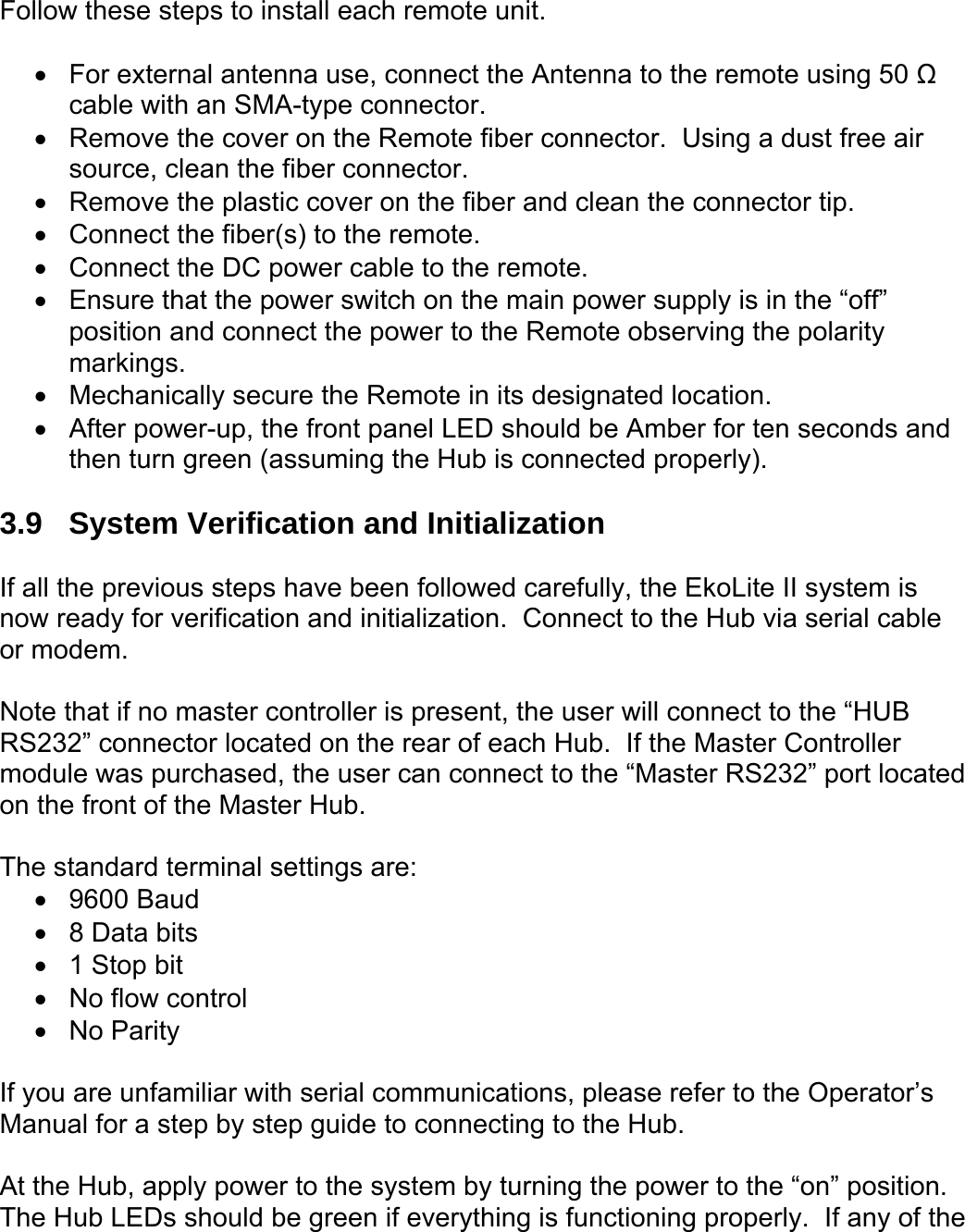 Follow these steps to install each remote unit.  •  For external antenna use, connect the Antenna to the remote using 50 Ω cable with an SMA-type connector. •  Remove the cover on the Remote fiber connector.  Using a dust free air source, clean the fiber connector. •  Remove the plastic cover on the fiber and clean the connector tip. •  Connect the fiber(s) to the remote. •  Connect the DC power cable to the remote. •  Ensure that the power switch on the main power supply is in the “off” position and connect the power to the Remote observing the polarity markings. •  Mechanically secure the Remote in its designated location. •  After power-up, the front panel LED should be Amber for ten seconds and then turn green (assuming the Hub is connected properly).  3.9  System Verification and Initialization  If all the previous steps have been followed carefully, the EkoLite II system is now ready for verification and initialization.  Connect to the Hub via serial cable or modem.  Note that if no master controller is present, the user will connect to the “HUB RS232” connector located on the rear of each Hub.  If the Master Controller module was purchased, the user can connect to the “Master RS232” port located on the front of the Master Hub.  The standard terminal settings are: •  9600 Baud •  8 Data bits •  1 Stop bit •  No flow control •  No Parity  If you are unfamiliar with serial communications, please refer to the Operator’s Manual for a step by step guide to connecting to the Hub.  At the Hub, apply power to the system by turning the power to the “on” position.  The Hub LEDs should be green if everything is functioning properly.  If any of the 