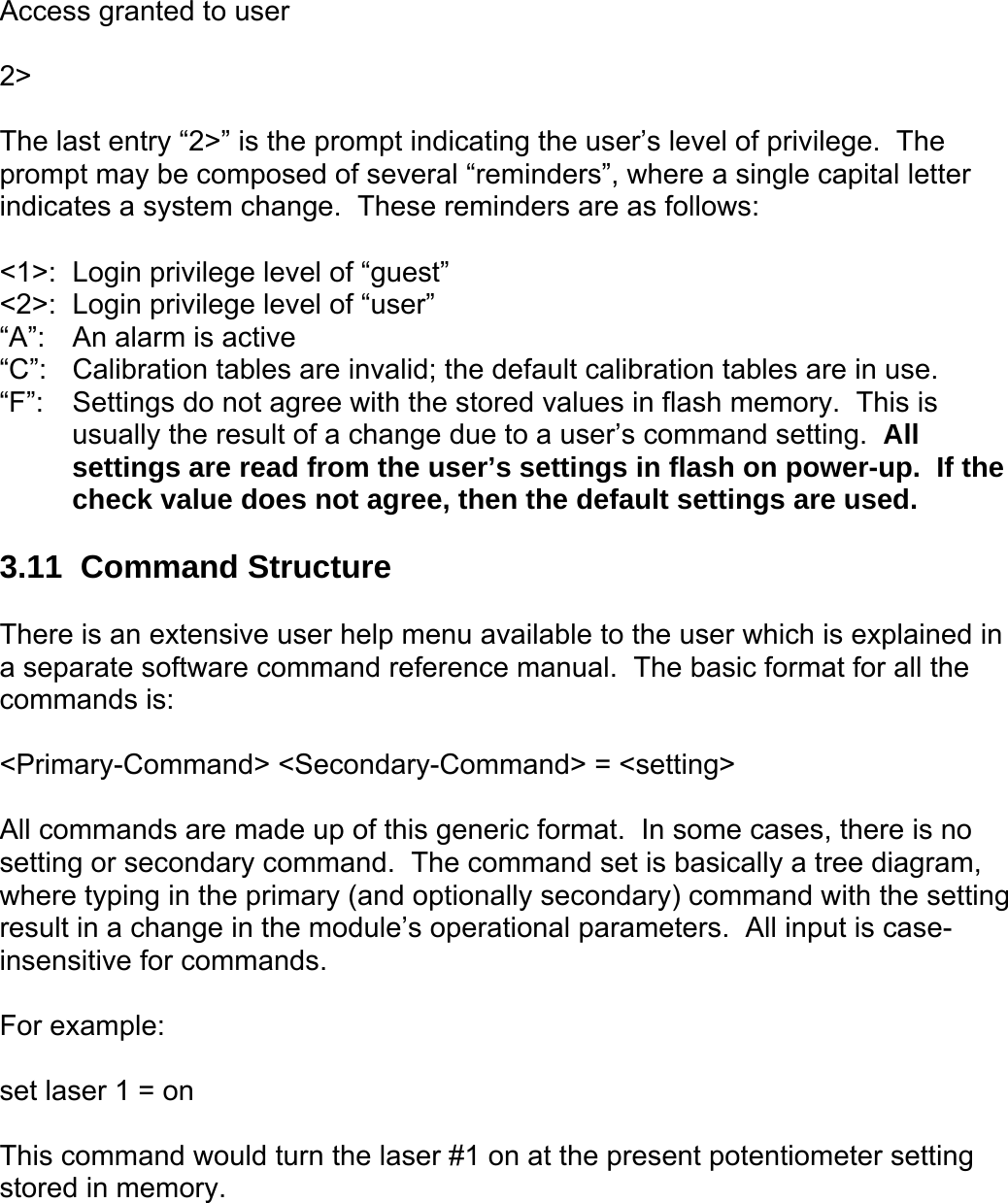  Access granted to user  2&gt;  The last entry “2&gt;” is the prompt indicating the user’s level of privilege.  The prompt may be composed of several “reminders”, where a single capital letter indicates a system change.  These reminders are as follows:  &lt;1&gt;:  Login privilege level of “guest” &lt;2&gt;:  Login privilege level of “user” “A”:   An alarm is active “C”:  Calibration tables are invalid; the default calibration tables are in use. “F”:  Settings do not agree with the stored values in flash memory.  This is usually the result of a change due to a user’s command setting.  All settings are read from the user’s settings in flash on power-up.  If the check value does not agree, then the default settings are used.  3.11  Command Structure  There is an extensive user help menu available to the user which is explained in a separate software command reference manual.  The basic format for all the commands is:  &lt;Primary-Command&gt; &lt;Secondary-Command&gt; = &lt;setting&gt;  All commands are made up of this generic format.  In some cases, there is no setting or secondary command.  The command set is basically a tree diagram, where typing in the primary (and optionally secondary) command with the setting result in a change in the module’s operational parameters.  All input is case-insensitive for commands.    For example:  set laser 1 = on  This command would turn the laser #1 on at the present potentiometer setting stored in memory.  