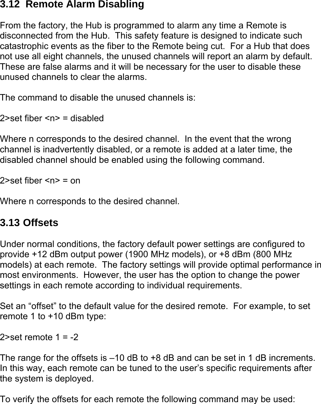 3.12  Remote Alarm Disabling  From the factory, the Hub is programmed to alarm any time a Remote is disconnected from the Hub.  This safety feature is designed to indicate such catastrophic events as the fiber to the Remote being cut.  For a Hub that does not use all eight channels, the unused channels will report an alarm by default.  These are false alarms and it will be necessary for the user to disable these unused channels to clear the alarms.  The command to disable the unused channels is:  2&gt;set fiber &lt;n&gt; = disabled  Where n corresponds to the desired channel.  In the event that the wrong channel is inadvertently disabled, or a remote is added at a later time, the disabled channel should be enabled using the following command.  2&gt;set fiber &lt;n&gt; = on  Where n corresponds to the desired channel.  3.13 Offsets  Under normal conditions, the factory default power settings are configured to provide +12 dBm output power (1900 MHz models), or +8 dBm (800 MHz models) at each remote.  The factory settings will provide optimal performance in most environments.  However, the user has the option to change the power settings in each remote according to individual requirements.  Set an “offset” to the default value for the desired remote.  For example, to set remote 1 to +10 dBm type:  2&gt;set remote 1 = -2  The range for the offsets is –10 dB to +8 dB and can be set in 1 dB increments.  In this way, each remote can be tuned to the user’s specific requirements after the system is deployed.  To verify the offsets for each remote the following command may be used: 