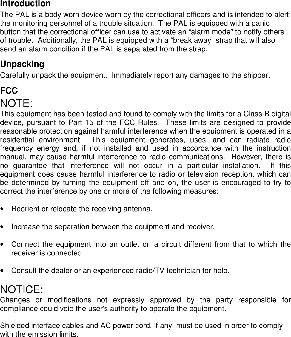 IntroductionThe PAL is a body worn device worn by the correctional officers and is intended to alertthe monitoring personnel of a trouble situation.  The PAL is equipped with a panicbutton that the correctional officer can use to activate an “alarm mode” to notify othersof trouble.  Additionally, the PAL is equipped with a “break away” strap that will alsosend an alarm condition if the PAL is separated from the strap.UnpackingCarefully unpack the equipment.  Immediately report any damages to the shipper.FCCNOTE:This equipment has been tested and found to comply with the limits for a Class B digitaldevice, pursuant to Part 15 of the FCC Rules.  These limits are designed to providereasonable protection against harmful interference when the equipment is operated in aresidential environment.  This equipment generates, uses, and can radiate radiofrequency energy and, if not installed and used in accordance with the instructionmanual, may cause harmful interference to radio communications.  However, there isno guarantee that interference will not occur in a particular installation.  If thisequipment does cause harmful interference to radio or television reception, which canbe determined by turning the equipment off and on, the user is encouraged to try tocorrect the interference by one or more of the following measures:•  Reorient or relocate the receiving antenna. •  Increase the separation between the equipment and receiver. •  Connect the equipment into an outlet on a circuit different from that to which thereceiver is connected. •  Consult the dealer or an experienced radio/TV technician for help.NOTICE:Changes or modifications not expressly approved by the party responsible forcompliance could void the user&apos;s authority to operate the equipment.Shielded interface cables and AC power cord, if any, must be used in order to complywith the emission limits.