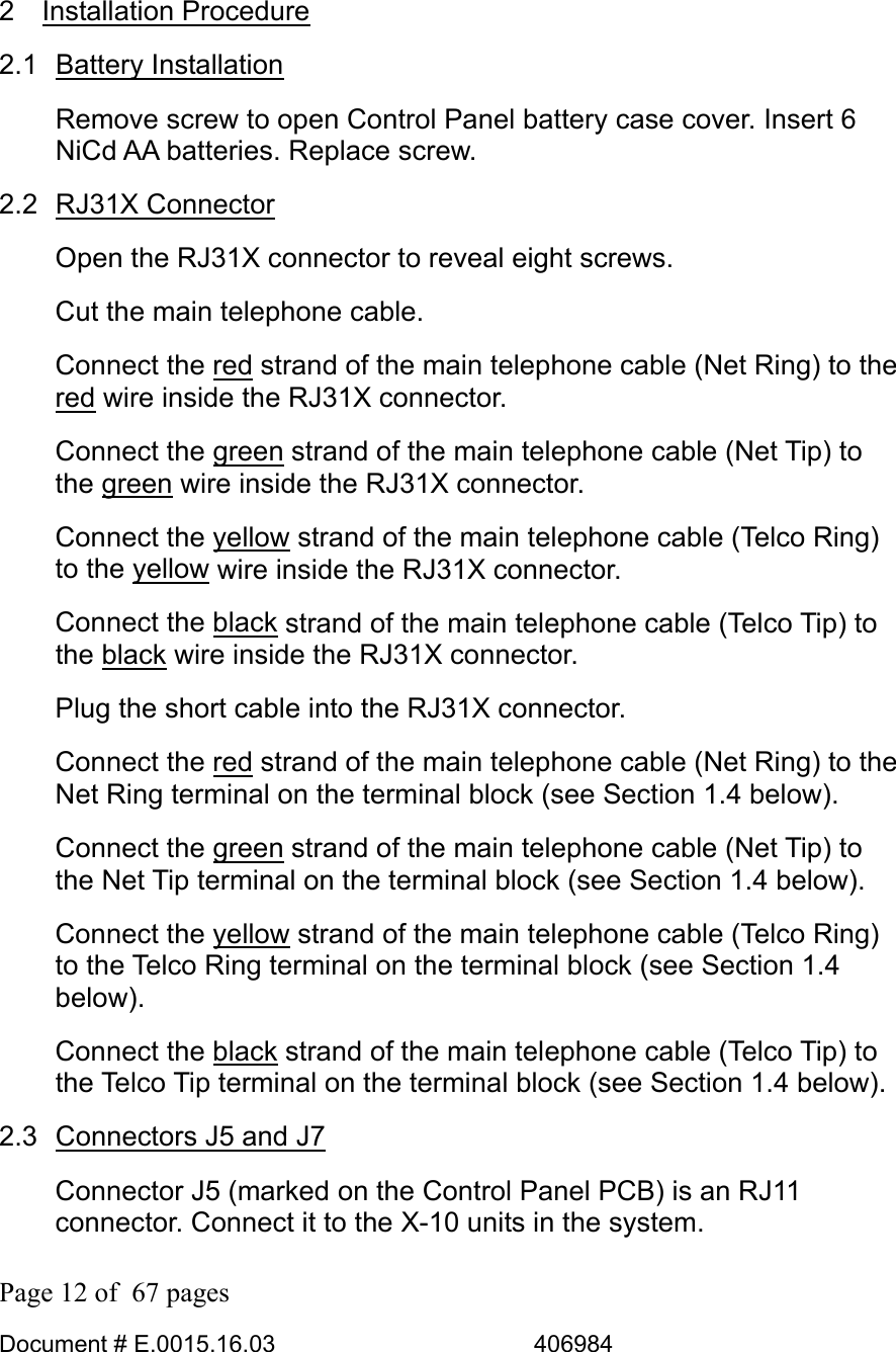  Page 12 of  67 pages  Document # E.0015.16.03          406984   2 Installation Procedure 2.1 Battery Installation Remove screw to open Control Panel battery case cover. Insert 6 NiCd AA batteries. Replace screw. 2.2 RJ31X Connector Open the RJ31X connector to reveal eight screws. Cut the main telephone cable.  Connect the red strand of the main telephone cable (Net Ring) to the red wire inside the RJ31X connector. Connect the green strand of the main telephone cable (Net Tip) to the green wire inside the RJ31X connector. Connect the yellow strand of the main telephone cable (Telco Ring) to the yellow wire inside the RJ31X connector. Connect the black strand of the main telephone cable (Telco Tip) to the black wire inside the RJ31X connector. Plug the short cable into the RJ31X connector. Connect the red strand of the main telephone cable (Net Ring) to the Net Ring terminal on the terminal block (see Section 1.4 below). Connect the green strand of the main telephone cable (Net Tip) to the Net Tip terminal on the terminal block (see Section 1.4 below). Connect the yellow strand of the main telephone cable (Telco Ring) to the Telco Ring terminal on the terminal block (see Section 1.4 below). Connect the black strand of the main telephone cable (Telco Tip) to the Telco Tip terminal on the terminal block (see Section 1.4 below). 2.3  Connectors J5 and J7 Connector J5 (marked on the Control Panel PCB) is an RJ11 connector. Connect it to the X-10 units in the system. 