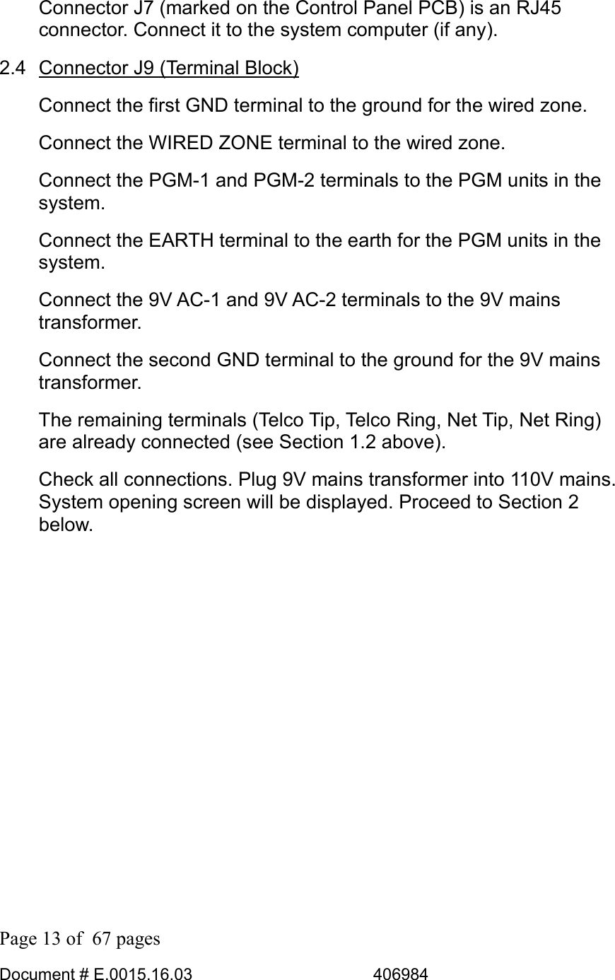  Page 13 of  67 pages  Document # E.0015.16.03          406984  Connector J7 (marked on the Control Panel PCB) is an RJ45 connector. Connect it to the system computer (if any). 2.4 Connector J9 (Terminal Block) Connect the first GND terminal to the ground for the wired zone. Connect the WIRED ZONE terminal to the wired zone. Connect the PGM-1 and PGM-2 terminals to the PGM units in the system. Connect the EARTH terminal to the earth for the PGM units in the system. Connect the 9V AC-1 and 9V AC-2 terminals to the 9V mains transformer. Connect the second GND terminal to the ground for the 9V mains transformer. The remaining terminals (Telco Tip, Telco Ring, Net Tip, Net Ring) are already connected (see Section 1.2 above). Check all connections. Plug 9V mains transformer into 110V mains. System opening screen will be displayed. Proceed to Section 2 below. 