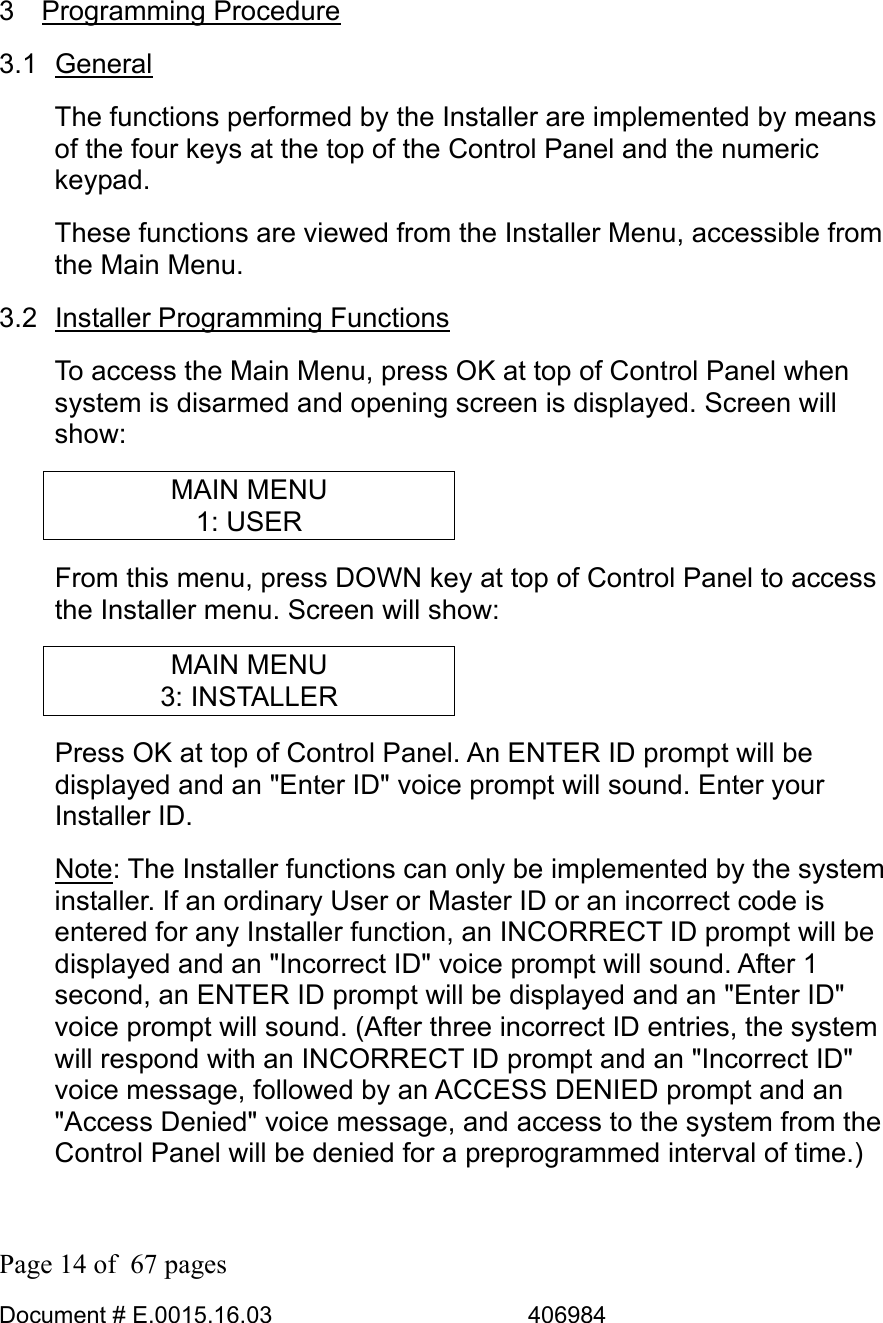  Page 14 of  67 pages  Document # E.0015.16.03          406984   3 Programming Procedure 3.1 General The functions performed by the Installer are implemented by means of the four keys at the top of the Control Panel and the numeric keypad.  These functions are viewed from the Installer Menu, accessible from the Main Menu. 3.2 Installer Programming Functions To access the Main Menu, press OK at top of Control Panel when system is disarmed and opening screen is displayed. Screen will show: MAIN MENU 1: USER  From this menu, press DOWN key at top of Control Panel to access the Installer menu. Screen will show: MAIN MENU 3: INSTALLER Press OK at top of Control Panel. An ENTER ID prompt will be displayed and an &quot;Enter ID&quot; voice prompt will sound. Enter your Installer ID. Note: The Installer functions can only be implemented by the system installer. If an ordinary User or Master ID or an incorrect code is entered for any Installer function, an INCORRECT ID prompt will be displayed and an &quot;Incorrect ID&quot; voice prompt will sound. After 1 second, an ENTER ID prompt will be displayed and an &quot;Enter ID&quot; voice prompt will sound. (After three incorrect ID entries, the system will respond with an INCORRECT ID prompt and an &quot;Incorrect ID&quot; voice message, followed by an ACCESS DENIED prompt and an &quot;Access Denied&quot; voice message, and access to the system from the Control Panel will be denied for a preprogrammed interval of time.) 