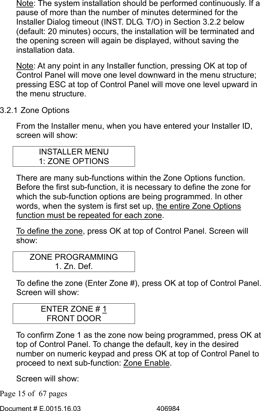  Page 15 of  67 pages  Document # E.0015.16.03          406984  Note: The system installation should be performed continuously. If a pause of more than the number of minutes determined for the Installer Dialog timeout (INST. DLG. T/O) in Section 3.2.2 below (default: 20 minutes) occurs, the installation will be terminated and the opening screen will again be displayed, without saving the installation data. Note: At any point in any Installer function, pressing OK at top of Control Panel will move one level downward in the menu structure; pressing ESC at top of Control Panel will move one level upward in the menu structure. 3.2.1 Zone Options From the Installer menu, when you have entered your Installer ID, screen will show: INSTALLER MENU 1: ZONE OPTIONS There are many sub-functions within the Zone Options function. Before the first sub-function, it is necessary to define the zone for which the sub-function options are being programmed. In other words, when the system is first set up, the entire Zone Options function must be repeated for each zone. To define the zone, press OK at top of Control Panel. Screen will show: ZONE PROGRAMMING 1. Zn. Def. To define the zone (Enter Zone #), press OK at top of Control Panel. Screen will show: ENTER ZONE # 1 FRONT DOOR To confirm Zone 1 as the zone now being programmed, press OK at top of Control Panel. To change the default, key in the desired number on numeric keypad and press OK at top of Control Panel to proceed to next sub-function: Zone Enable.  Screen will show: 