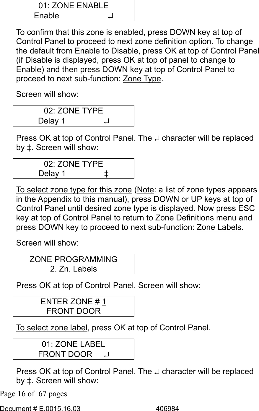  Page 16 of  67 pages  Document # E.0015.16.03          406984  01: ZONE ENABLE Enable      ↵ To confirm that this zone is enabled, press DOWN key at top of Control Panel to proceed to next zone definition option. To change the default from Enable to Disable, press OK at top of Control Panel (if Disable is displayed, press OK at top of panel to change to Enable) and then press DOWN key at top of Control Panel to proceed to next sub-function: Zone Type.  Screen will show: 02: ZONE TYPE Delay 1     ↵ Press OK at top of Control Panel. The ↵ character will be replaced by ‡. Screen will show: 02: ZONE TYPE Delay 1     ‡ To select zone type for this zone (Note: a list of zone types appears in the Appendix to this manual), press DOWN or UP keys at top of Control Panel until desired zone type is displayed. Now press ESC key at top of Control Panel to return to Zone Definitions menu and press DOWN key to proceed to next sub-function: Zone Labels.  Screen will show: ZONE PROGRAMMING 2. Zn. Labels Press OK at top of Control Panel. Screen will show: ENTER ZONE # 1 FRONT DOOR To select zone label, press OK at top of Control Panel. 01: ZONE LABEL FRONT DOOR   ↵ Press OK at top of Control Panel. The ↵ character will be replaced by ‡. Screen will show: 