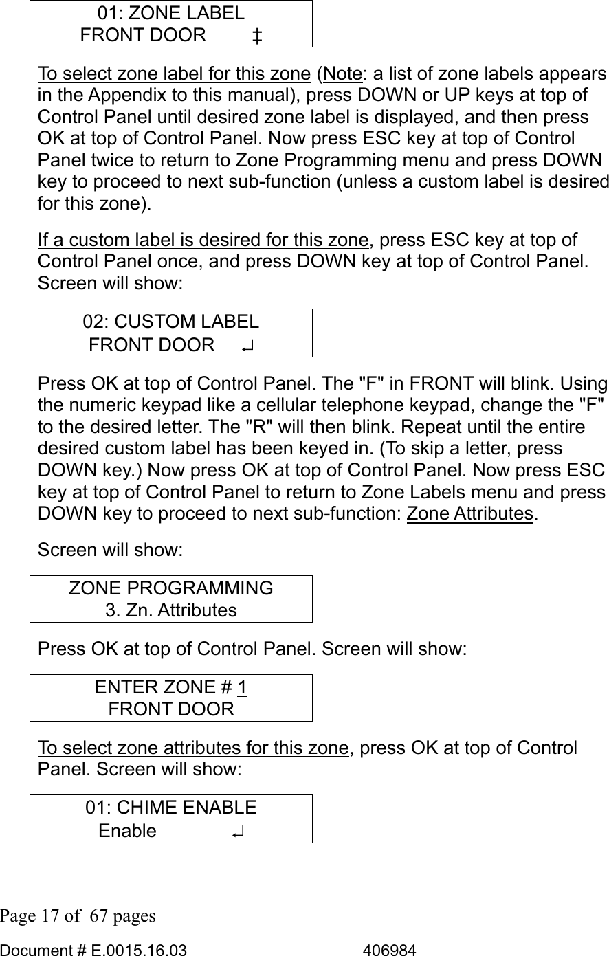  Page 17 of  67 pages  Document # E.0015.16.03          406984  01: ZONE LABEL FRONT DOOR     ‡ To select zone label for this zone (Note: a list of zone labels appears in the Appendix to this manual), press DOWN or UP keys at top of Control Panel until desired zone label is displayed, and then press OK at top of Control Panel. Now press ESC key at top of Control Panel twice to return to Zone Programming menu and press DOWN key to proceed to next sub-function (unless a custom label is desired for this zone). If a custom label is desired for this zone, press ESC key at top of Control Panel once, and press DOWN key at top of Control Panel. Screen will show: 02: CUSTOM LABEL FRONT DOOR   ↵ Press OK at top of Control Panel. The &quot;F&quot; in FRONT will blink. Using the numeric keypad like a cellular telephone keypad, change the &quot;F&quot; to the desired letter. The &quot;R&quot; will then blink. Repeat until the entire desired custom label has been keyed in. (To skip a letter, press DOWN key.) Now press OK at top of Control Panel. Now press ESC key at top of Control Panel to return to Zone Labels menu and press DOWN key to proceed to next sub-function: Zone Attributes.  Screen will show: ZONE PROGRAMMING 3. Zn. Attributes Press OK at top of Control Panel. Screen will show: ENTER ZONE # 1 FRONT DOOR To select zone attributes for this zone, press OK at top of Control Panel. Screen will show: 01: CHIME ENABLE Enable    ↵ 