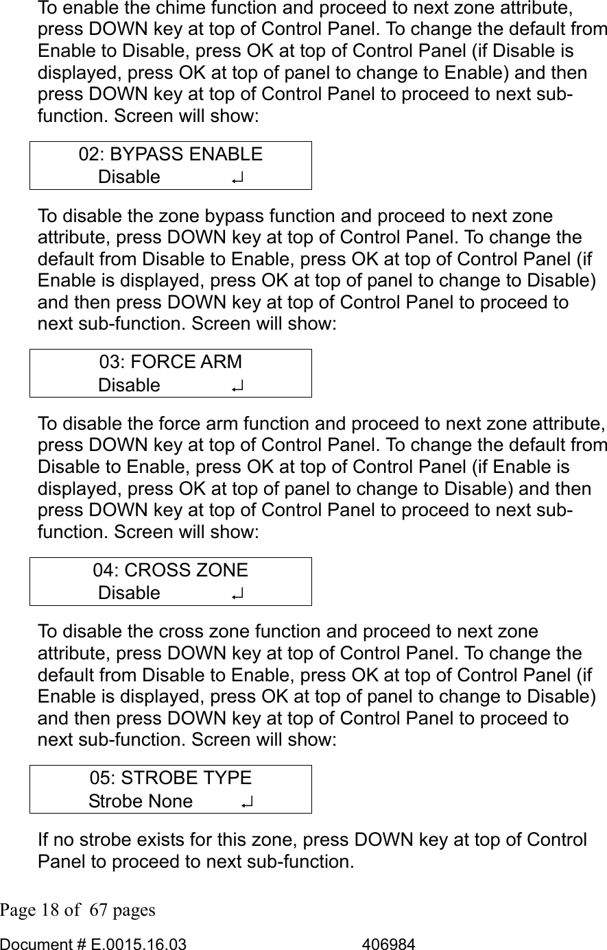  Page 18 of  67 pages  Document # E.0015.16.03          406984  To enable the chime function and proceed to next zone attribute, press DOWN key at top of Control Panel. To change the default from Enable to Disable, press OK at top of Control Panel (if Disable is displayed, press OK at top of panel to change to Enable) and then press DOWN key at top of Control Panel to proceed to next sub-function. Screen will show: 02: BYPASS ENABLE Disable       ↵ To disable the zone bypass function and proceed to next zone attribute, press DOWN key at top of Control Panel. To change the default from Disable to Enable, press OK at top of Control Panel (if Enable is displayed, press OK at top of panel to change to Disable) and then press DOWN key at top of Control Panel to proceed to next sub-function. Screen will show: 03: FORCE ARM Disable       ↵ To disable the force arm function and proceed to next zone attribute, press DOWN key at top of Control Panel. To change the default from Disable to Enable, press OK at top of Control Panel (if Enable is displayed, press OK at top of panel to change to Disable) and then press DOWN key at top of Control Panel to proceed to next sub-function. Screen will show: 04: CROSS ZONE Disable       ↵ To disable the cross zone function and proceed to next zone attribute, press DOWN key at top of Control Panel. To change the default from Disable to Enable, press OK at top of Control Panel (if Enable is displayed, press OK at top of panel to change to Disable) and then press DOWN key at top of Control Panel to proceed to next sub-function. Screen will show: 05: STROBE TYPE Strobe None      ↵ If no strobe exists for this zone, press DOWN key at top of Control Panel to proceed to next sub-function.  