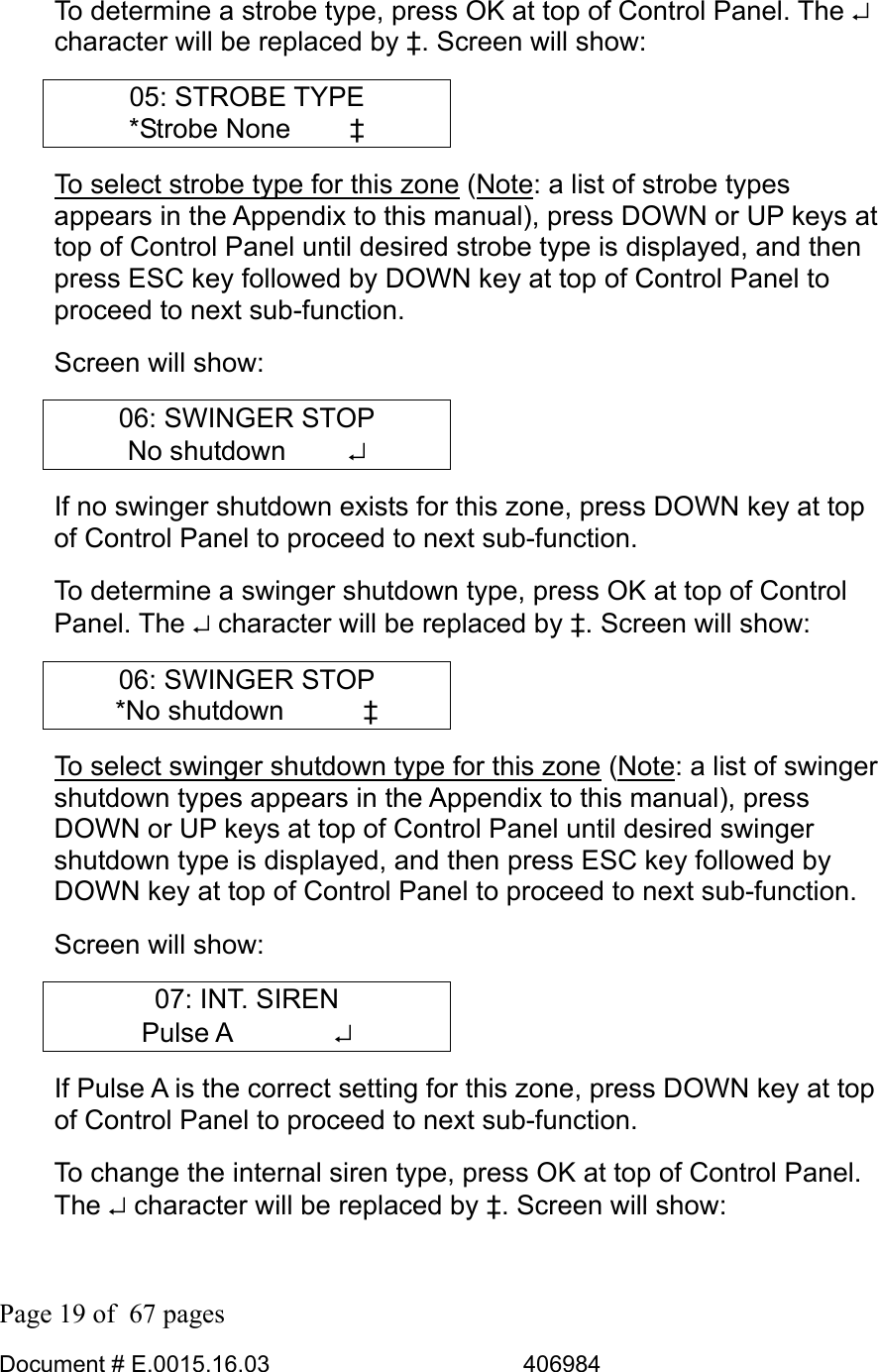  Page 19 of  67 pages  Document # E.0015.16.03          406984  To determine a strobe type, press OK at top of Control Panel. The ↵ character will be replaced by ‡. Screen will show: 05: STROBE TYPE *Strobe None   ‡ To select strobe type for this zone (Note: a list of strobe types appears in the Appendix to this manual), press DOWN or UP keys at top of Control Panel until desired strobe type is displayed, and then press ESC key followed by DOWN key at top of Control Panel to proceed to next sub-function.  Screen will show: 06: SWINGER STOP No shutdown     ↵ If no swinger shutdown exists for this zone, press DOWN key at top of Control Panel to proceed to next sub-function.  To determine a swinger shutdown type, press OK at top of Control Panel. The ↵ character will be replaced by ‡. Screen will show: 06: SWINGER STOP *No shutdown      ‡ To select swinger shutdown type for this zone (Note: a list of swinger shutdown types appears in the Appendix to this manual), press DOWN or UP keys at top of Control Panel until desired swinger shutdown type is displayed, and then press ESC key followed by DOWN key at top of Control Panel to proceed to next sub-function.  Screen will show: 07: INT. SIREN Pulse A        ↵ If Pulse A is the correct setting for this zone, press DOWN key at top of Control Panel to proceed to next sub-function.  To change the internal siren type, press OK at top of Control Panel. The ↵ character will be replaced by ‡. Screen will show: 