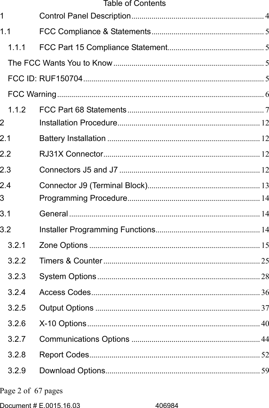  Page 2 of  67 pages  Document # E.0015.16.03          406984  Table of Contents 1 Control Panel Description.................................................................. 4 1.1 FCC Compliance &amp; Statements........................................................ 5 1.1.1 FCC Part 15 Compliance Statement................................................ 5 The FCC Wants You to Know ........................................................................... 5 FCC ID: RUF150704.......................................................................................... 5 FCC Warning....................................................................................................... 6 1.1.2 FCC Part 68 Statements.................................................................... 7 2 Installation Procedure....................................................................... 12 2.1 Battery Installation ............................................................................ 12 2.2 RJ31X Connector.............................................................................. 12 2.3 Connectors J5 and J7 ...................................................................... 12 2.4 Connector J9 (Terminal Block)........................................................ 13 3 Programming Procedure.................................................................. 14 3.1 General ............................................................................................... 14 3.2 Installer Programming Functions.................................................... 14 3.2.1 Zone Options ..................................................................................... 15 3.2.2 Timers &amp; Counter .............................................................................. 25 3.2.3 System Options................................................................................. 28 3.2.4 Access Codes.................................................................................... 36 3.2.5 Output Options .................................................................................. 37 3.2.6 X-10 Options...................................................................................... 40 3.2.7 Communications Options ................................................................ 44 3.2.8 Report Codes..................................................................................... 52 3.2.9 Download Options............................................................................. 59 