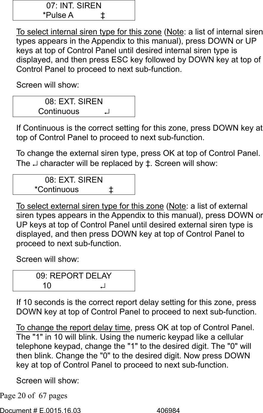  Page 20 of  67 pages  Document # E.0015.16.03          406984  07: INT. SIREN *Pulse A    ‡ To select internal siren type for this zone (Note: a list of internal siren types appears in the Appendix to this manual), press DOWN or UP keys at top of Control Panel until desired internal siren type is displayed, and then press ESC key followed by DOWN key at top of Control Panel to proceed to next sub-function.  Screen will show: 08: EXT. SIREN Continuous    ↵ If Continuous is the correct setting for this zone, press DOWN key at top of Control Panel to proceed to next sub-function.  To change the external siren type, press OK at top of Control Panel. The ↵ character will be replaced by ‡. Screen will show: 08: EXT. SIREN *Continuous    ‡ To select external siren type for this zone (Note: a list of external siren types appears in the Appendix to this manual), press DOWN or UP keys at top of Control Panel until desired external siren type is displayed, and then press DOWN key at top of Control Panel to proceed to next sub-function.  Screen will show: 09: REPORT DELAY 10      ↵ If 10 seconds is the correct report delay setting for this zone, press DOWN key at top of Control Panel to proceed to next sub-function.  To change the report delay time, press OK at top of Control Panel. The &quot;1&quot; in 10 will blink. Using the numeric keypad like a cellular telephone keypad, change the &quot;1&quot; to the desired digit. The &quot;0&quot; will then blink. Change the &quot;0&quot; to the desired digit. Now press DOWN key at top of Control Panel to proceed to next sub-function. Screen will show: 