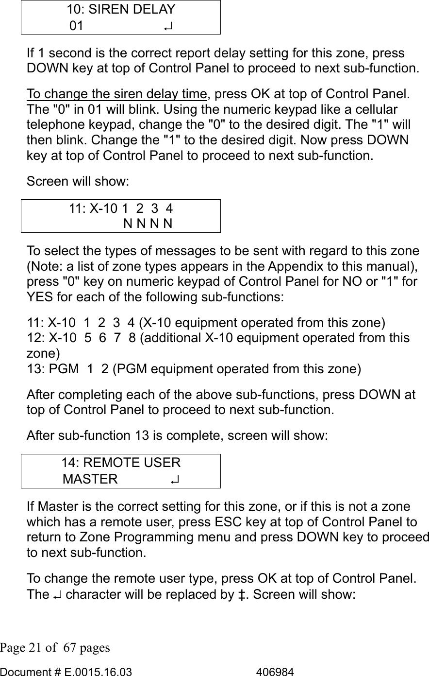  Page 21 of  67 pages  Document # E.0015.16.03          406984  10: SIREN DELAY 01      ↵ If 1 second is the correct report delay setting for this zone, press DOWN key at top of Control Panel to proceed to next sub-function.  To change the siren delay time, press OK at top of Control Panel. The &quot;0&quot; in 01 will blink. Using the numeric keypad like a cellular telephone keypad, change the &quot;0&quot; to the desired digit. The &quot;1&quot; will then blink. Change the &quot;1&quot; to the desired digit. Now press DOWN key at top of Control Panel to proceed to next sub-function. Screen will show: 11: X-10 1  2  3  4     N N N N To select the types of messages to be sent with regard to this zone (Note: a list of zone types appears in the Appendix to this manual), press &quot;0&quot; key on numeric keypad of Control Panel for NO or &quot;1&quot; for YES for each of the following sub-functions: 11: X-10  1  2  3  4 (X-10 equipment operated from this zone) 12: X-10  5  6  7  8 (additional X-10 equipment operated from this zone) 13: PGM  1  2 (PGM equipment operated from this zone) After completing each of the above sub-functions, press DOWN at top of Control Panel to proceed to next sub-function.  After sub-function 13 is complete, screen will show: 14: REMOTE USER MASTER    ↵ If Master is the correct setting for this zone, or if this is not a zone which has a remote user, press ESC key at top of Control Panel to return to Zone Programming menu and press DOWN key to proceed to next sub-function. To change the remote user type, press OK at top of Control Panel. The ↵ character will be replaced by ‡. Screen will show: 