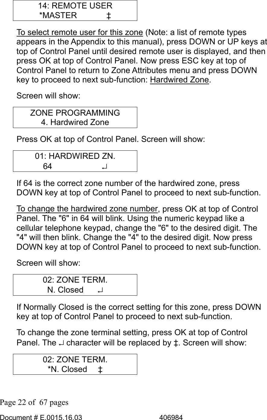  Page 22 of  67 pages  Document # E.0015.16.03          406984  14: REMOTE USER *MASTER    ‡ To select remote user for this zone (Note: a list of remote types appears in the Appendix to this manual), press DOWN or UP keys at top of Control Panel until desired remote user is displayed, and then press OK at top of Control Panel. Now press ESC key at top of Control Panel to return to Zone Attributes menu and press DOWN key to proceed to next sub-function: Hardwired Zone.  Screen will show: ZONE PROGRAMMING 4. Hardwired Zone Press OK at top of Control Panel. Screen will show: 01: HARDWIRED ZN. 64      ↵ If 64 is the correct zone number of the hardwired zone, press DOWN key at top of Control Panel to proceed to next sub-function.  To change the hardwired zone number, press OK at top of Control Panel. The &quot;6&quot; in 64 will blink. Using the numeric keypad like a cellular telephone keypad, change the &quot;6&quot; to the desired digit. The &quot;4&quot; will then blink. Change the &quot;4&quot; to the desired digit. Now press DOWN key at top of Control Panel to proceed to next sub-function. Screen will show: 02: ZONE TERM. N. Closed    ↵ If Normally Closed is the correct setting for this zone, press DOWN key at top of Control Panel to proceed to next sub-function.  To change the zone terminal setting, press OK at top of Control Panel. The ↵ character will be replaced by ‡. Screen will show: 02: ZONE TERM. *N. Closed   ‡ 