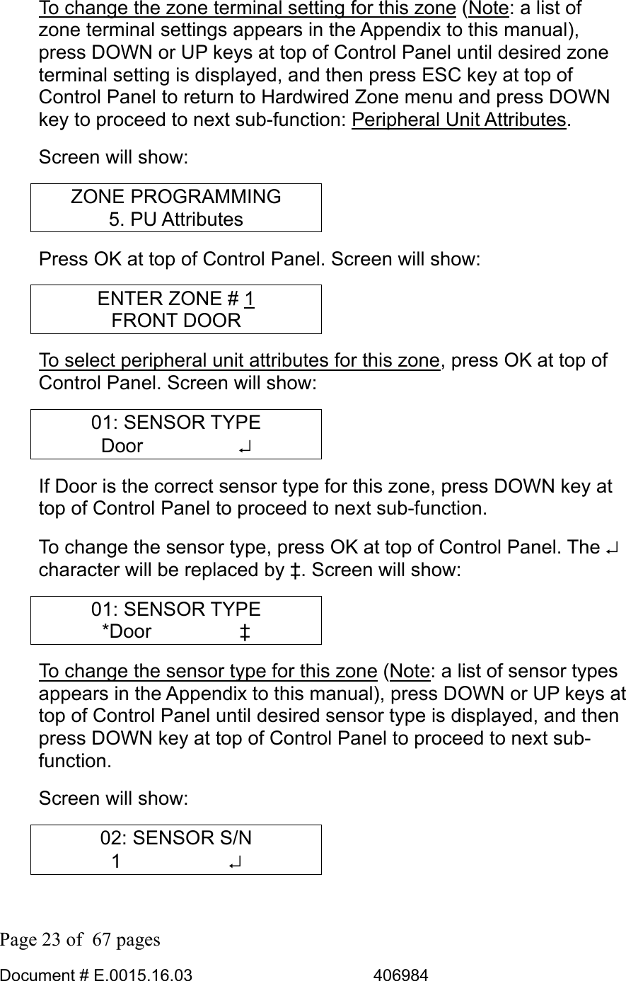  Page 23 of  67 pages  Document # E.0015.16.03          406984  To change the zone terminal setting for this zone (Note: a list of zone terminal settings appears in the Appendix to this manual), press DOWN or UP keys at top of Control Panel until desired zone terminal setting is displayed, and then press ESC key at top of Control Panel to return to Hardwired Zone menu and press DOWN key to proceed to next sub-function: Peripheral Unit Attributes. Screen will show: ZONE PROGRAMMING 5. PU Attributes Press OK at top of Control Panel. Screen will show: ENTER ZONE # 1 FRONT DOOR To select peripheral unit attributes for this zone, press OK at top of Control Panel. Screen will show: 01: SENSOR TYPE Door     ↵ If Door is the correct sensor type for this zone, press DOWN key at top of Control Panel to proceed to next sub-function.  To change the sensor type, press OK at top of Control Panel. The ↵ character will be replaced by ‡. Screen will show: 01: SENSOR TYPE *Door     ‡ To change the sensor type for this zone (Note: a list of sensor types appears in the Appendix to this manual), press DOWN or UP keys at top of Control Panel until desired sensor type is displayed, and then press DOWN key at top of Control Panel to proceed to next sub-function.  Screen will show: 02: SENSOR S/N 1      ↵ 