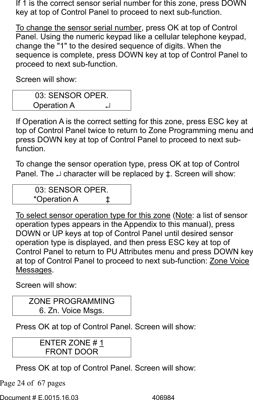  Page 24 of  67 pages  Document # E.0015.16.03          406984  If 1 is the correct sensor serial number for this zone, press DOWN key at top of Control Panel to proceed to next sub-function.  To change the sensor serial number, press OK at top of Control Panel. Using the numeric keypad like a cellular telephone keypad, change the &quot;1&quot; to the desired sequence of digits. When the sequence is complete, press DOWN key at top of Control Panel to proceed to next sub-function. Screen will show: 03: SENSOR OPER. Operation A    ↵ If Operation A is the correct setting for this zone, press ESC key at top of Control Panel twice to return to Zone Programming menu and press DOWN key at top of Control Panel to proceed to next sub-function.  To change the sensor operation type, press OK at top of Control Panel. The ↵ character will be replaced by ‡. Screen will show: 03: SENSOR OPER. *Operation A    ‡ To select sensor operation type for this zone (Note: a list of sensor operation types appears in the Appendix to this manual), press DOWN or UP keys at top of Control Panel until desired sensor operation type is displayed, and then press ESC key at top of Control Panel to return to PU Attributes menu and press DOWN key at top of Control Panel to proceed to next sub-function: Zone Voice Messages.  Screen will show: ZONE PROGRAMMING 6. Zn. Voice Msgs. Press OK at top of Control Panel. Screen will show: ENTER ZONE # 1 FRONT DOOR Press OK at top of Control Panel. Screen will show: 