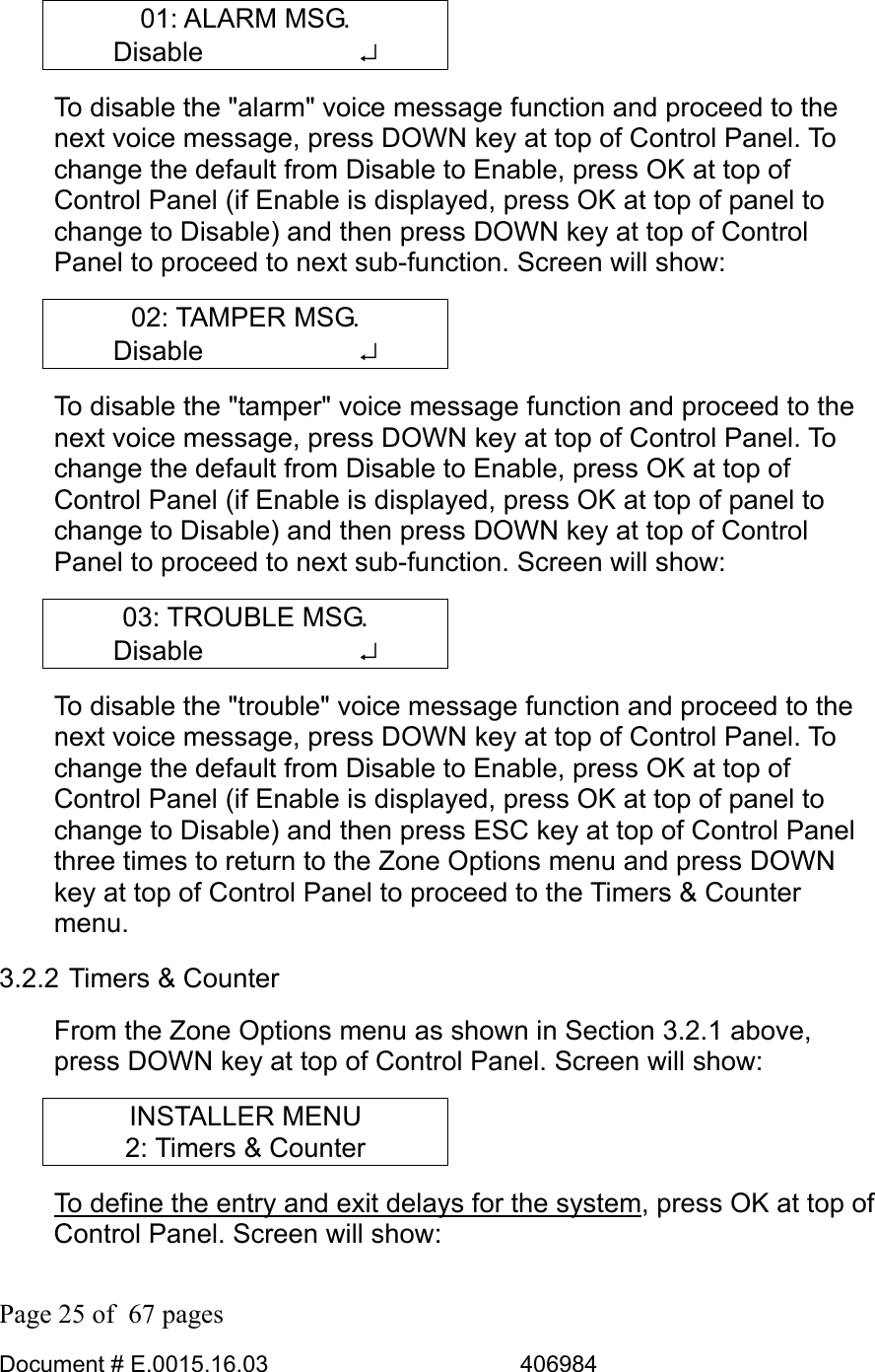  Page 25 of  67 pages  Document # E.0015.16.03          406984  01: ALARM MSG. Disable      ↵ To disable the &quot;alarm&quot; voice message function and proceed to the next voice message, press DOWN key at top of Control Panel. To change the default from Disable to Enable, press OK at top of Control Panel (if Enable is displayed, press OK at top of panel to change to Disable) and then press DOWN key at top of Control Panel to proceed to next sub-function. Screen will show: 02: TAMPER MSG. Disable      ↵ To disable the &quot;tamper&quot; voice message function and proceed to the next voice message, press DOWN key at top of Control Panel. To change the default from Disable to Enable, press OK at top of Control Panel (if Enable is displayed, press OK at top of panel to change to Disable) and then press DOWN key at top of Control Panel to proceed to next sub-function. Screen will show: 03: TROUBLE MSG. Disable      ↵ To disable the &quot;trouble&quot; voice message function and proceed to the next voice message, press DOWN key at top of Control Panel. To change the default from Disable to Enable, press OK at top of Control Panel (if Enable is displayed, press OK at top of panel to change to Disable) and then press ESC key at top of Control Panel three times to return to the Zone Options menu and press DOWN key at top of Control Panel to proceed to the Timers &amp; Counter menu. 3.2.2 Timers &amp; Counter From the Zone Options menu as shown in Section 3.2.1 above, press DOWN key at top of Control Panel. Screen will show: INSTALLER MENU 2: Timers &amp; Counter To define the entry and exit delays for the system, press OK at top of Control Panel. Screen will show: 