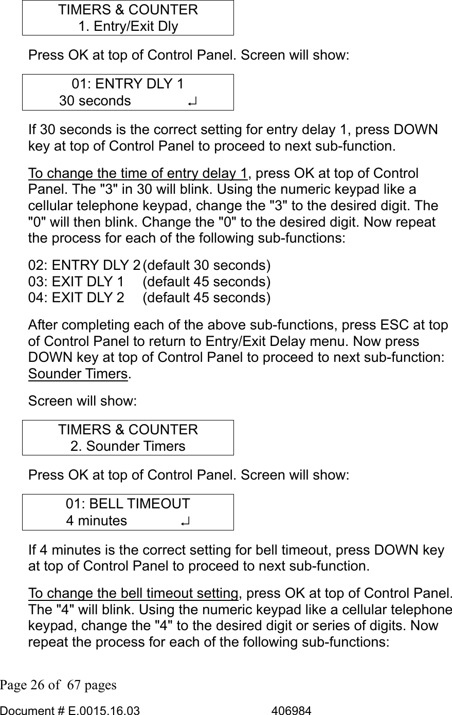  Page 26 of  67 pages  Document # E.0015.16.03          406984  TIMERS &amp; COUNTER 1. Entry/Exit Dly Press OK at top of Control Panel. Screen will show: 01: ENTRY DLY 1 30 seconds    ↵ If 30 seconds is the correct setting for entry delay 1, press DOWN key at top of Control Panel to proceed to next sub-function.  To change the time of entry delay 1, press OK at top of Control Panel. The &quot;3&quot; in 30 will blink. Using the numeric keypad like a cellular telephone keypad, change the &quot;3&quot; to the desired digit. The &quot;0&quot; will then blink. Change the &quot;0&quot; to the desired digit. Now repeat the process for each of the following sub-functions: 02: ENTRY DLY 2 (default 30 seconds) 03: EXIT DLY 1   (default 45 seconds) 04: EXIT DLY 2   (default 45 seconds) After completing each of the above sub-functions, press ESC at top of Control Panel to return to Entry/Exit Delay menu. Now press DOWN key at top of Control Panel to proceed to next sub-function: Sounder Timers.  Screen will show: TIMERS &amp; COUNTER 2. Sounder Timers Press OK at top of Control Panel. Screen will show: 01: BELL TIMEOUT 4 minutes        ↵ If 4 minutes is the correct setting for bell timeout, press DOWN key at top of Control Panel to proceed to next sub-function.  To change the bell timeout setting, press OK at top of Control Panel. The &quot;4&quot; will blink. Using the numeric keypad like a cellular telephone keypad, change the &quot;4&quot; to the desired digit or series of digits. Now repeat the process for each of the following sub-functions: 