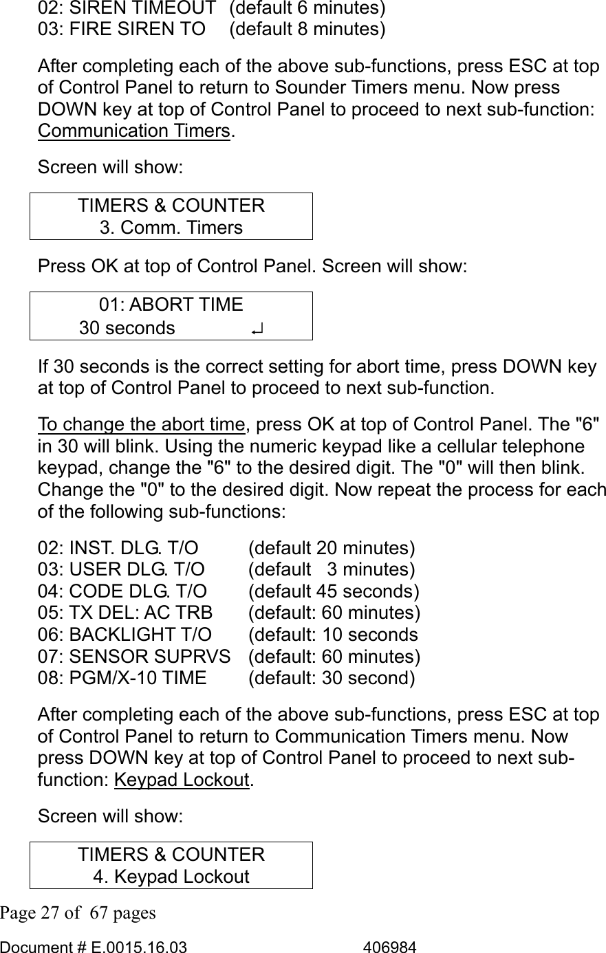  Page 27 of  67 pages  Document # E.0015.16.03          406984  02: SIREN TIMEOUT  (default 6 minutes) 03: FIRE SIREN TO   (default 8 minutes) After completing each of the above sub-functions, press ESC at top of Control Panel to return to Sounder Timers menu. Now press DOWN key at top of Control Panel to proceed to next sub-function: Communication Timers.  Screen will show: TIMERS &amp; COUNTER 3. Comm. Timers Press OK at top of Control Panel. Screen will show: 01: ABORT TIME 30 seconds    ↵ If 30 seconds is the correct setting for abort time, press DOWN key at top of Control Panel to proceed to next sub-function.  To change the abort time, press OK at top of Control Panel. The &quot;6&quot; in 30 will blink. Using the numeric keypad like a cellular telephone keypad, change the &quot;6&quot; to the desired digit. The &quot;0&quot; will then blink. Change the &quot;0&quot; to the desired digit. Now repeat the process for each of the following sub-functions: 02: INST. DLG. T/O      (default 20 minutes) 03: USER DLG. T/O     (default   3 minutes) 04: CODE DLG. T/O     (default 45 seconds) 05: TX DEL: AC TRB    (default: 60 minutes) 06: BACKLIGHT T/O    (default: 10 seconds 07: SENSOR SUPRVS  (default: 60 minutes) 08: PGM/X-10 TIME    (default: 30 second) After completing each of the above sub-functions, press ESC at top of Control Panel to return to Communication Timers menu. Now press DOWN key at top of Control Panel to proceed to next sub-function: Keypad Lockout.  Screen will show: TIMERS &amp; COUNTER 4. Keypad Lockout 