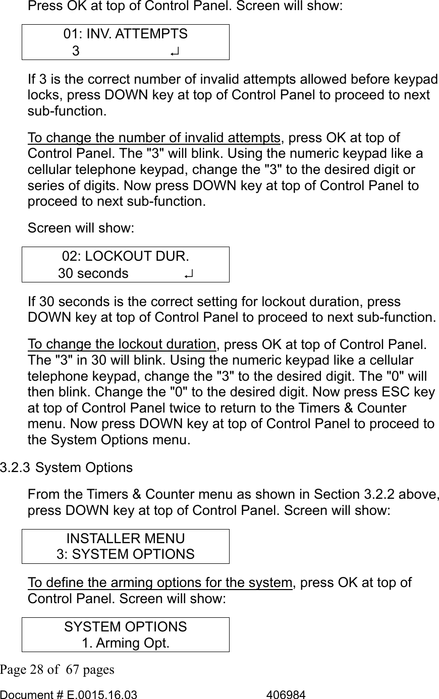  Page 28 of  67 pages  Document # E.0015.16.03          406984  Press OK at top of Control Panel. Screen will show: 01: INV. ATTEMPTS 3       ↵ If 3 is the correct number of invalid attempts allowed before keypad locks, press DOWN key at top of Control Panel to proceed to next sub-function.  To change the number of invalid attempts, press OK at top of Control Panel. The &quot;3&quot; will blink. Using the numeric keypad like a cellular telephone keypad, change the &quot;3&quot; to the desired digit or series of digits. Now press DOWN key at top of Control Panel to proceed to next sub-function.  Screen will show: 02: LOCKOUT DUR. 30 seconds    ↵ If 30 seconds is the correct setting for lockout duration, press DOWN key at top of Control Panel to proceed to next sub-function.  To change the lockout duration, press OK at top of Control Panel. The &quot;3&quot; in 30 will blink. Using the numeric keypad like a cellular telephone keypad, change the &quot;3&quot; to the desired digit. The &quot;0&quot; will then blink. Change the &quot;0&quot; to the desired digit. Now press ESC key at top of Control Panel twice to return to the Timers &amp; Counter menu. Now press DOWN key at top of Control Panel to proceed to the System Options menu. 3.2.3 System Options From the Timers &amp; Counter menu as shown in Section 3.2.2 above, press DOWN key at top of Control Panel. Screen will show: INSTALLER MENU 3: SYSTEM OPTIONS To define the arming options for the system, press OK at top of Control Panel. Screen will show: SYSTEM OPTIONS 1. Arming Opt. 