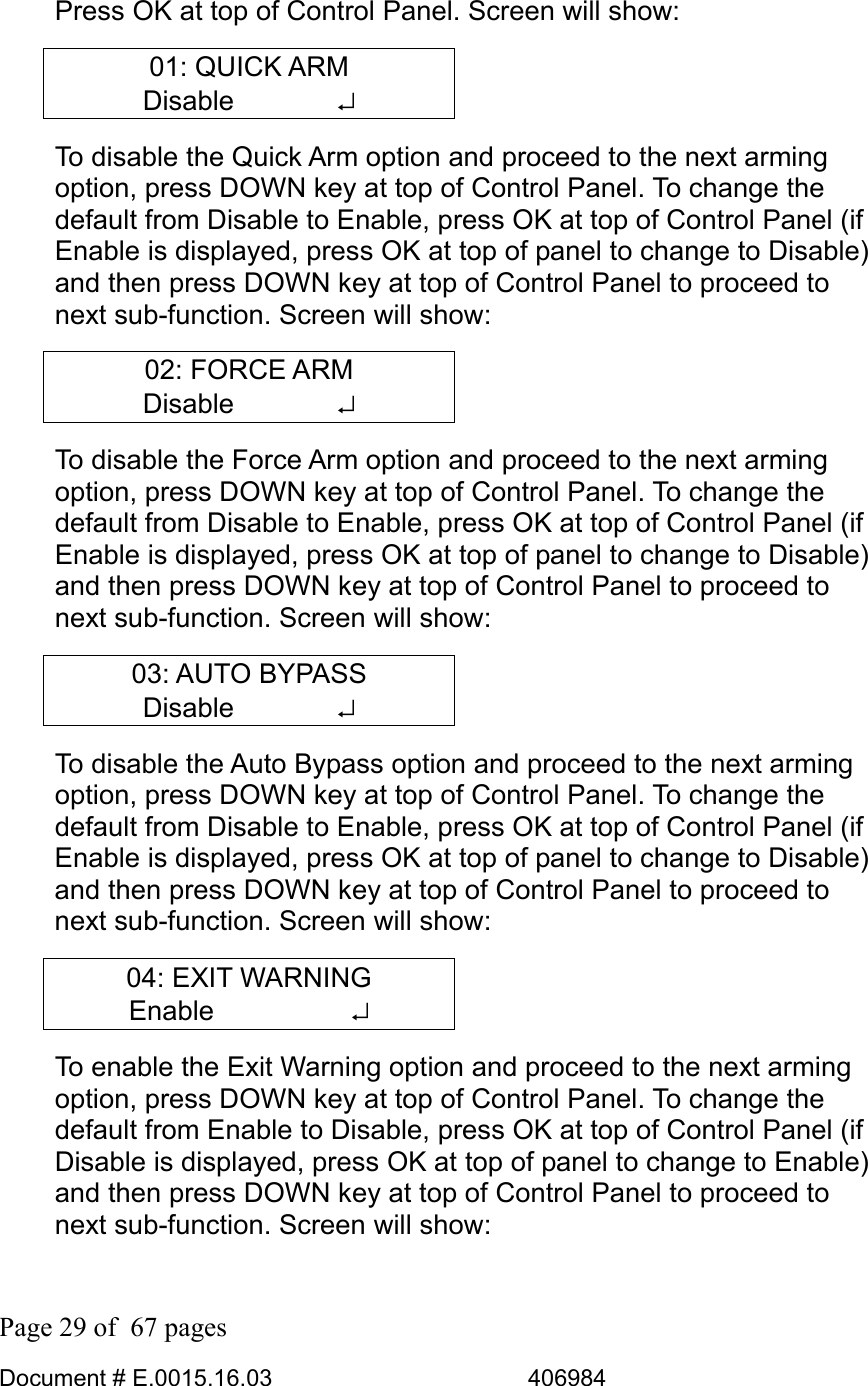  Page 29 of  67 pages  Document # E.0015.16.03          406984  Press OK at top of Control Panel. Screen will show: 01: QUICK ARM Disable       ↵ To disable the Quick Arm option and proceed to the next arming option, press DOWN key at top of Control Panel. To change the default from Disable to Enable, press OK at top of Control Panel (if Enable is displayed, press OK at top of panel to change to Disable) and then press DOWN key at top of Control Panel to proceed to next sub-function. Screen will show: 02: FORCE ARM Disable       ↵ To disable the Force Arm option and proceed to the next arming option, press DOWN key at top of Control Panel. To change the default from Disable to Enable, press OK at top of Control Panel (if Enable is displayed, press OK at top of panel to change to Disable) and then press DOWN key at top of Control Panel to proceed to next sub-function. Screen will show: 03: AUTO BYPASS Disable       ↵ To disable the Auto Bypass option and proceed to the next arming option, press DOWN key at top of Control Panel. To change the default from Disable to Enable, press OK at top of Control Panel (if Enable is displayed, press OK at top of panel to change to Disable) and then press DOWN key at top of Control Panel to proceed to next sub-function. Screen will show: 04: EXIT WARNING Enable     ↵ To enable the Exit Warning option and proceed to the next arming option, press DOWN key at top of Control Panel. To change the default from Enable to Disable, press OK at top of Control Panel (if Disable is displayed, press OK at top of panel to change to Enable) and then press DOWN key at top of Control Panel to proceed to next sub-function. Screen will show: 