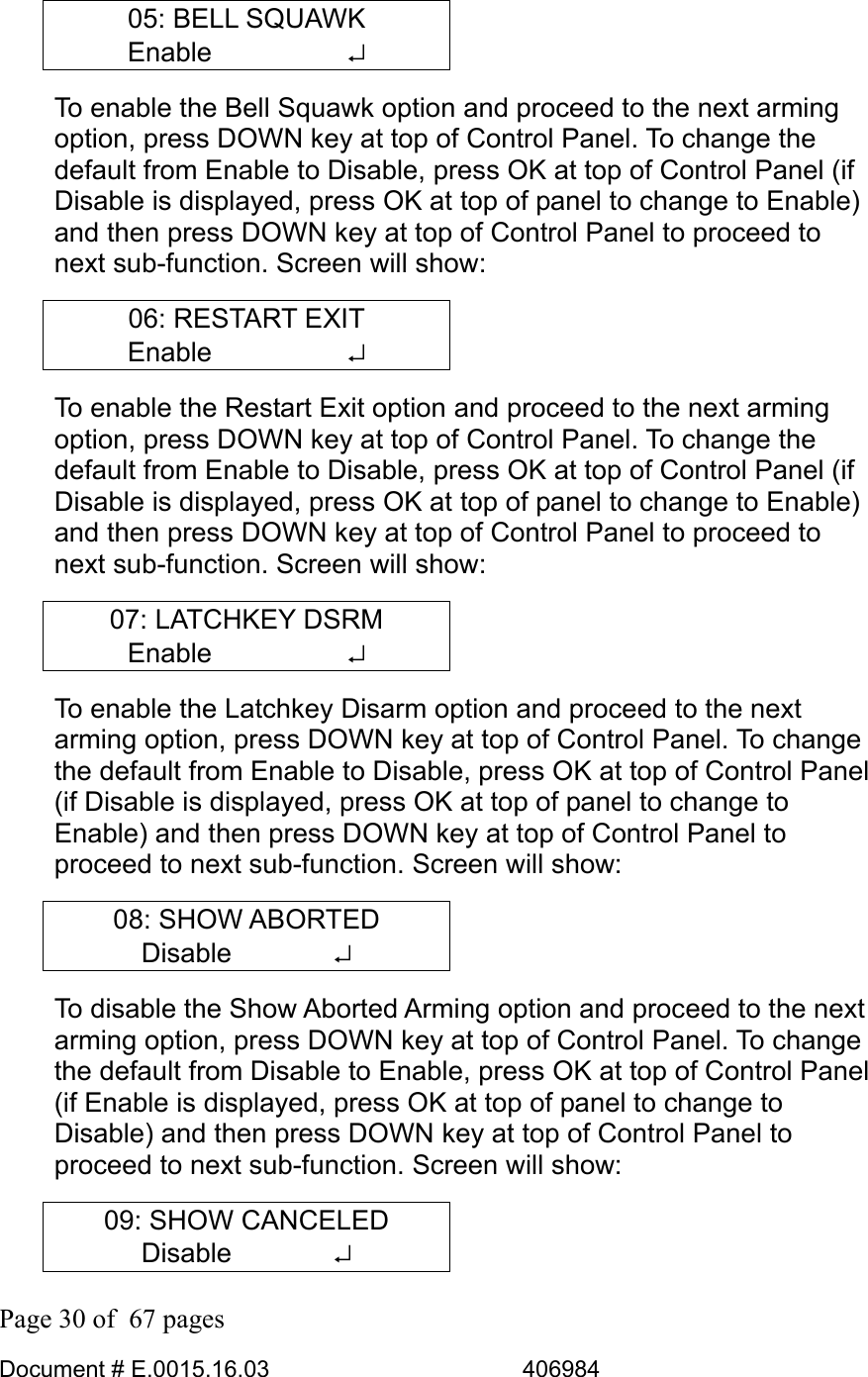  Page 30 of  67 pages  Document # E.0015.16.03          406984  05: BELL SQUAWK Enable     ↵ To enable the Bell Squawk option and proceed to the next arming option, press DOWN key at top of Control Panel. To change the default from Enable to Disable, press OK at top of Control Panel (if Disable is displayed, press OK at top of panel to change to Enable) and then press DOWN key at top of Control Panel to proceed to next sub-function. Screen will show: 06: RESTART EXIT Enable     ↵ To enable the Restart Exit option and proceed to the next arming option, press DOWN key at top of Control Panel. To change the default from Enable to Disable, press OK at top of Control Panel (if Disable is displayed, press OK at top of panel to change to Enable) and then press DOWN key at top of Control Panel to proceed to next sub-function. Screen will show: 07: LATCHKEY DSRM Enable     ↵ To enable the Latchkey Disarm option and proceed to the next arming option, press DOWN key at top of Control Panel. To change the default from Enable to Disable, press OK at top of Control Panel (if Disable is displayed, press OK at top of panel to change to Enable) and then press DOWN key at top of Control Panel to proceed to next sub-function. Screen will show: 08: SHOW ABORTED Disable       ↵ To disable the Show Aborted Arming option and proceed to the next arming option, press DOWN key at top of Control Panel. To change the default from Disable to Enable, press OK at top of Control Panel (if Enable is displayed, press OK at top of panel to change to Disable) and then press DOWN key at top of Control Panel to proceed to next sub-function. Screen will show: 09: SHOW CANCELED Disable       ↵ 