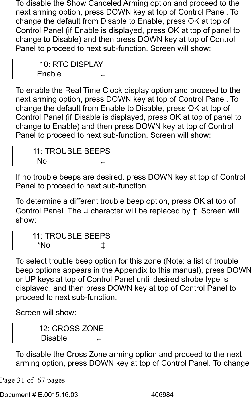  Page 31 of  67 pages  Document # E.0015.16.03          406984  To disable the Show Canceled Arming option and proceed to the next arming option, press DOWN key at top of Control Panel. To change the default from Disable to Enable, press OK at top of Control Panel (if Enable is displayed, press OK at top of panel to change to Disable) and then press DOWN key at top of Control Panel to proceed to next sub-function. Screen will show: 10: RTC DISPLAY Enable     ↵ To enable the Real Time Clock display option and proceed to the next arming option, press DOWN key at top of Control Panel. To change the default from Enable to Disable, press OK at top of Control Panel (if Disable is displayed, press OK at top of panel to change to Enable) and then press DOWN key at top of Control Panel to proceed to next sub-function. Screen will show: 11: TROUBLE BEEPS No       ↵ If no trouble beeps are desired, press DOWN key at top of Control Panel to proceed to next sub-function.  To determine a different trouble beep option, press OK at top of Control Panel. The ↵ character will be replaced by ‡. Screen will show: 11: TROUBLE BEEPS *No       ‡ To select trouble beep option for this zone (Note: a list of trouble beep options appears in the Appendix to this manual), press DOWN or UP keys at top of Control Panel until desired strobe type is displayed, and then press DOWN key at top of Control Panel to proceed to next sub-function.  Screen will show: 12: CROSS ZONE Disable       ↵ To disable the Cross Zone arming option and proceed to the next arming option, press DOWN key at top of Control Panel. To change 