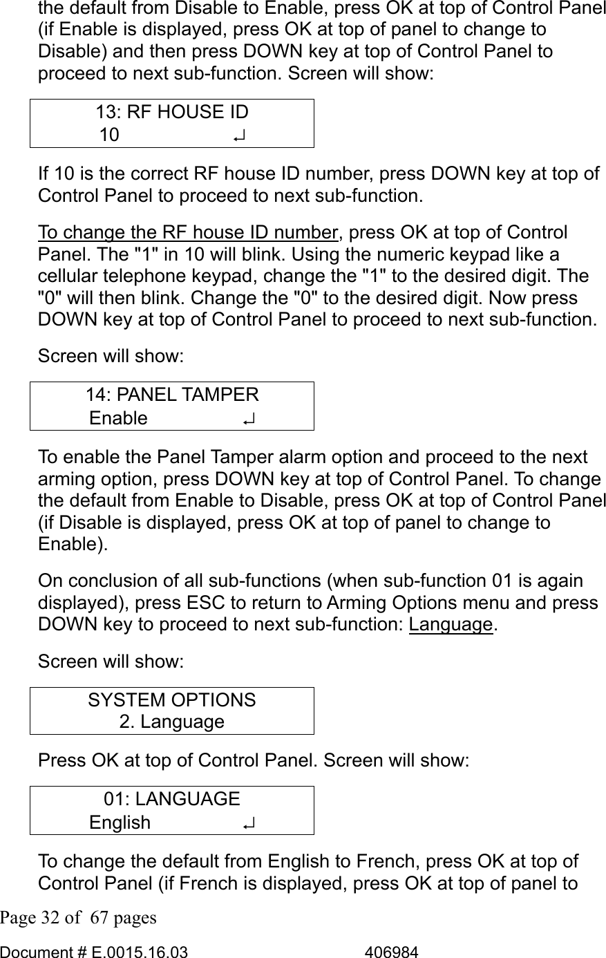  Page 32 of  67 pages  Document # E.0015.16.03          406984  the default from Disable to Enable, press OK at top of Control Panel (if Enable is displayed, press OK at top of panel to change to Disable) and then press DOWN key at top of Control Panel to proceed to next sub-function. Screen will show: 13: RF HOUSE ID 10      ↵ If 10 is the correct RF house ID number, press DOWN key at top of Control Panel to proceed to next sub-function.  To change the RF house ID number, press OK at top of Control Panel. The &quot;1&quot; in 10 will blink. Using the numeric keypad like a cellular telephone keypad, change the &quot;1&quot; to the desired digit. The &quot;0&quot; will then blink. Change the &quot;0&quot; to the desired digit. Now press DOWN key at top of Control Panel to proceed to next sub-function. Screen will show: 14: PANEL TAMPER Enable     ↵ To enable the Panel Tamper alarm option and proceed to the next arming option, press DOWN key at top of Control Panel. To change the default from Enable to Disable, press OK at top of Control Panel (if Disable is displayed, press OK at top of panel to change to Enable).  On conclusion of all sub-functions (when sub-function 01 is again displayed), press ESC to return to Arming Options menu and press DOWN key to proceed to next sub-function: Language.  Screen will show: SYSTEM OPTIONS 2. Language Press OK at top of Control Panel. Screen will show: 01: LANGUAGE English     ↵ To change the default from English to French, press OK at top of Control Panel (if French is displayed, press OK at top of panel to 