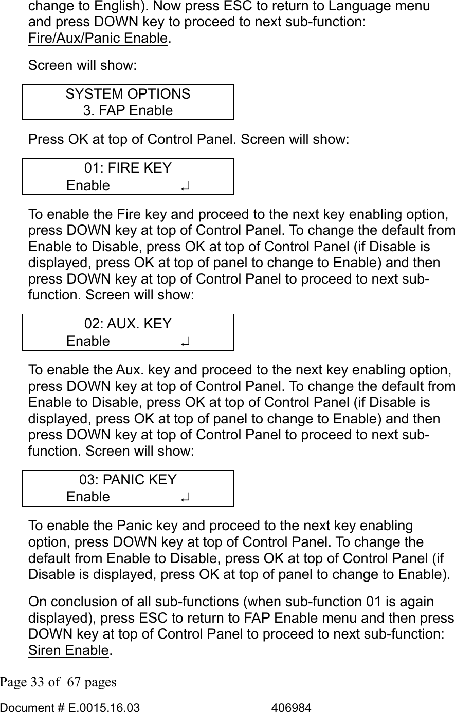  Page 33 of  67 pages  Document # E.0015.16.03          406984  change to English). Now press ESC to return to Language menu and press DOWN key to proceed to next sub-function: Fire/Aux/Panic Enable.  Screen will show: SYSTEM OPTIONS 3. FAP Enable Press OK at top of Control Panel. Screen will show: 01: FIRE KEY Enable     ↵ To enable the Fire key and proceed to the next key enabling option, press DOWN key at top of Control Panel. To change the default from Enable to Disable, press OK at top of Control Panel (if Disable is displayed, press OK at top of panel to change to Enable) and then press DOWN key at top of Control Panel to proceed to next sub-function. Screen will show: 02: AUX. KEY Enable     ↵ To enable the Aux. key and proceed to the next key enabling option, press DOWN key at top of Control Panel. To change the default from Enable to Disable, press OK at top of Control Panel (if Disable is displayed, press OK at top of panel to change to Enable) and then press DOWN key at top of Control Panel to proceed to next sub-function. Screen will show: 03: PANIC KEY Enable     ↵ To enable the Panic key and proceed to the next key enabling option, press DOWN key at top of Control Panel. To change the default from Enable to Disable, press OK at top of Control Panel (if Disable is displayed, press OK at top of panel to change to Enable). On conclusion of all sub-functions (when sub-function 01 is again displayed), press ESC to return to FAP Enable menu and then press DOWN key at top of Control Panel to proceed to next sub-function: Siren Enable.  