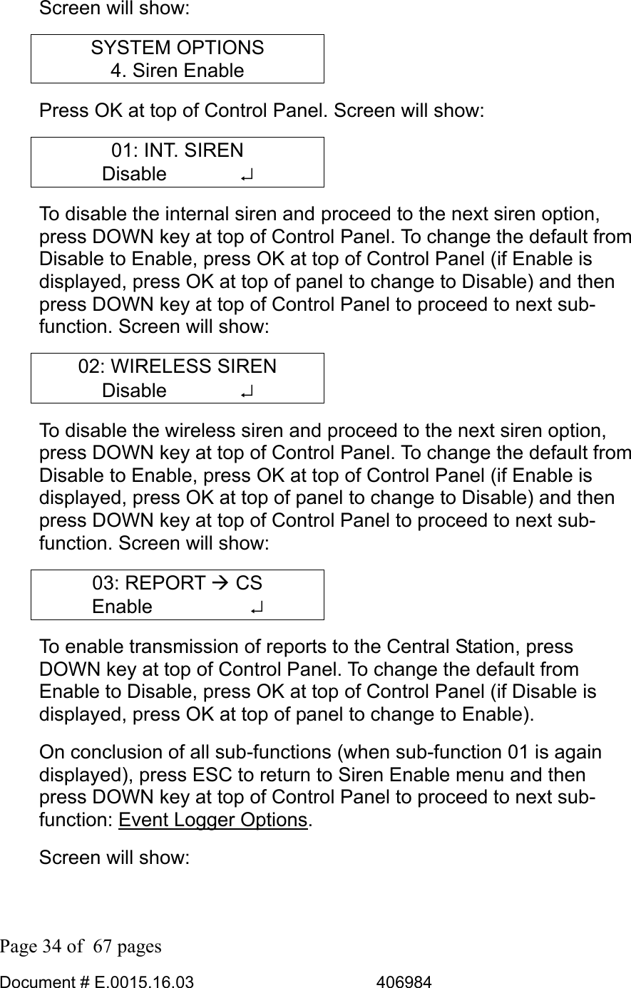  Page 34 of  67 pages  Document # E.0015.16.03          406984  Screen will show: SYSTEM OPTIONS 4. Siren Enable Press OK at top of Control Panel. Screen will show: 01: INT. SIREN Disable       ↵ To disable the internal siren and proceed to the next siren option, press DOWN key at top of Control Panel. To change the default from Disable to Enable, press OK at top of Control Panel (if Enable is displayed, press OK at top of panel to change to Disable) and then press DOWN key at top of Control Panel to proceed to next sub-function. Screen will show: 02: WIRELESS SIREN Disable       ↵ To disable the wireless siren and proceed to the next siren option, press DOWN key at top of Control Panel. To change the default from Disable to Enable, press OK at top of Control Panel (if Enable is displayed, press OK at top of panel to change to Disable) and then press DOWN key at top of Control Panel to proceed to next sub-function. Screen will show: 03: REPORT Æ CS Enable     ↵ To enable transmission of reports to the Central Station, press DOWN key at top of Control Panel. To change the default from Enable to Disable, press OK at top of Control Panel (if Disable is displayed, press OK at top of panel to change to Enable). On conclusion of all sub-functions (when sub-function 01 is again displayed), press ESC to return to Siren Enable menu and then press DOWN key at top of Control Panel to proceed to next sub-function: Event Logger Options. Screen will show: 