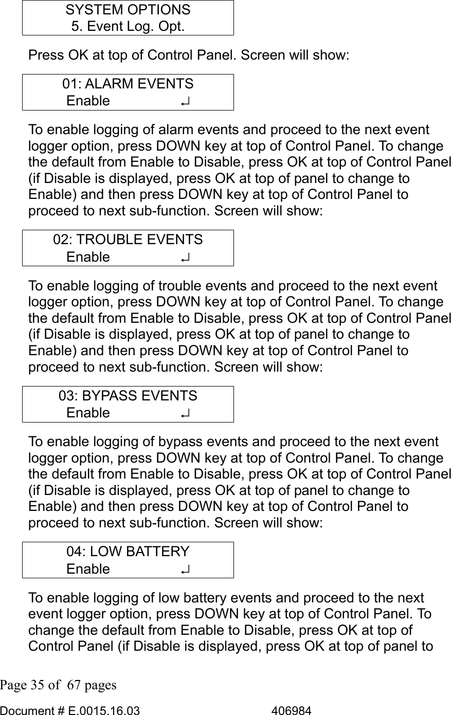  Page 35 of  67 pages  Document # E.0015.16.03          406984  SYSTEM OPTIONS 5. Event Log. Opt. Press OK at top of Control Panel. Screen will show: 01: ALARM EVENTS Enable     ↵ To enable logging of alarm events and proceed to the next event logger option, press DOWN key at top of Control Panel. To change the default from Enable to Disable, press OK at top of Control Panel (if Disable is displayed, press OK at top of panel to change to Enable) and then press DOWN key at top of Control Panel to proceed to next sub-function. Screen will show: 02: TROUBLE EVENTS Enable     ↵ To enable logging of trouble events and proceed to the next event logger option, press DOWN key at top of Control Panel. To change the default from Enable to Disable, press OK at top of Control Panel (if Disable is displayed, press OK at top of panel to change to Enable) and then press DOWN key at top of Control Panel to proceed to next sub-function. Screen will show: 03: BYPASS EVENTS Enable     ↵ To enable logging of bypass events and proceed to the next event logger option, press DOWN key at top of Control Panel. To change the default from Enable to Disable, press OK at top of Control Panel (if Disable is displayed, press OK at top of panel to change to Enable) and then press DOWN key at top of Control Panel to proceed to next sub-function. Screen will show: 04: LOW BATTERY Enable     ↵ To enable logging of low battery events and proceed to the next event logger option, press DOWN key at top of Control Panel. To change the default from Enable to Disable, press OK at top of Control Panel (if Disable is displayed, press OK at top of panel to 