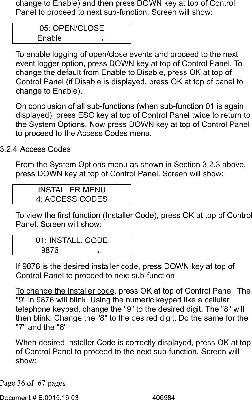  Page 36 of  67 pages  Document # E.0015.16.03          406984  change to Enable) and then press DOWN key at top of Control Panel to proceed to next sub-function. Screen will show: 05: OPEN/CLOSE Enable     ↵ To enable logging of open/close events and proceed to the next event logger option, press DOWN key at top of Control Panel. To change the default from Enable to Disable, press OK at top of Control Panel (if Disable is displayed, press OK at top of panel to change to Enable). On conclusion of all sub-functions (when sub-function 01 is again displayed), press ESC key at top of Control Panel twice to return to the System Options. Now press DOWN key at top of Control Panel to proceed to the Access Codes menu. 3.2.4 Access Codes From the System Options menu as shown in Section 3.2.3 above, press DOWN key at top of Control Panel. Screen will show: INSTALLER MENU 4: ACCESS CODES To view the first function (Installer Code), press OK at top of Control Panel. Screen will show: 01: INSTALL. CODE 9876     ↵ If 9876 is the desired installer code, press DOWN key at top of Control Panel to proceed to next sub-function.  To change the installer code, press OK at top of Control Panel. The &quot;9&quot; in 9876 will blink. Using the numeric keypad like a cellular telephone keypad, change the &quot;9&quot; to the desired digit. The &quot;8&quot; will then blink. Change the &quot;8&quot; to the desired digit. Do the same for the &quot;7&quot; and the &quot;6&quot; When desired Installer Code is correctly displayed, press OK at top of Control Panel to proceed to the next sub-function. Screen will show: 