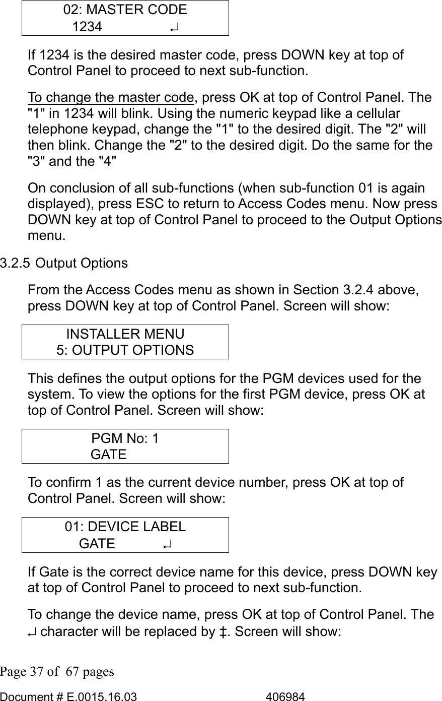  Page 37 of  67 pages  Document # E.0015.16.03          406984  02: MASTER CODE 1234     ↵ If 1234 is the desired master code, press DOWN key at top of Control Panel to proceed to next sub-function.  To change the master code, press OK at top of Control Panel. The &quot;1&quot; in 1234 will blink. Using the numeric keypad like a cellular telephone keypad, change the &quot;1&quot; to the desired digit. The &quot;2&quot; will then blink. Change the &quot;2&quot; to the desired digit. Do the same for the &quot;3&quot; and the &quot;4&quot; On conclusion of all sub-functions (when sub-function 01 is again displayed), press ESC to return to Access Codes menu. Now press DOWN key at top of Control Panel to proceed to the Output Options menu. 3.2.5 Output Options From the Access Codes menu as shown in Section 3.2.4 above, press DOWN key at top of Control Panel. Screen will show: INSTALLER MENU 5: OUTPUT OPTIONS This defines the output options for the PGM devices used for the system. To view the options for the first PGM device, press OK at top of Control Panel. Screen will show: PGM No: 1 GATE    To confirm 1 as the current device number, press OK at top of Control Panel. Screen will show: 01: DEVICE LABEL GATE    ↵ If Gate is the correct device name for this device, press DOWN key at top of Control Panel to proceed to next sub-function.  To change the device name, press OK at top of Control Panel. The ↵ character will be replaced by ‡. Screen will show: 