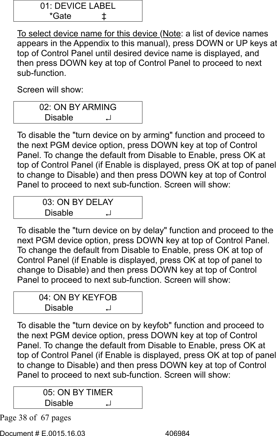  Page 38 of  67 pages  Document # E.0015.16.03          406984  01: DEVICE LABEL *Gate    ‡ To select device name for this device (Note: a list of device names appears in the Appendix to this manual), press DOWN or UP keys at top of Control Panel until desired device name is displayed, and then press DOWN key at top of Control Panel to proceed to next sub-function.  Screen will show: 02: ON BY ARMING Disable       ↵ To disable the &quot;turn device on by arming&quot; function and proceed to the next PGM device option, press DOWN key at top of Control Panel. To change the default from Disable to Enable, press OK at top of Control Panel (if Enable is displayed, press OK at top of panel to change to Disable) and then press DOWN key at top of Control Panel to proceed to next sub-function. Screen will show: 03: ON BY DELAY Disable       ↵ To disable the &quot;turn device on by delay&quot; function and proceed to the next PGM device option, press DOWN key at top of Control Panel. To change the default from Disable to Enable, press OK at top of Control Panel (if Enable is displayed, press OK at top of panel to change to Disable) and then press DOWN key at top of Control Panel to proceed to next sub-function. Screen will show: 04: ON BY KEYFOB Disable       ↵ To disable the &quot;turn device on by keyfob&quot; function and proceed to the next PGM device option, press DOWN key at top of Control Panel. To change the default from Disable to Enable, press OK at top of Control Panel (if Enable is displayed, press OK at top of panel to change to Disable) and then press DOWN key at top of Control Panel to proceed to next sub-function. Screen will show: 05: ON BY TIMER Disable       ↵ 