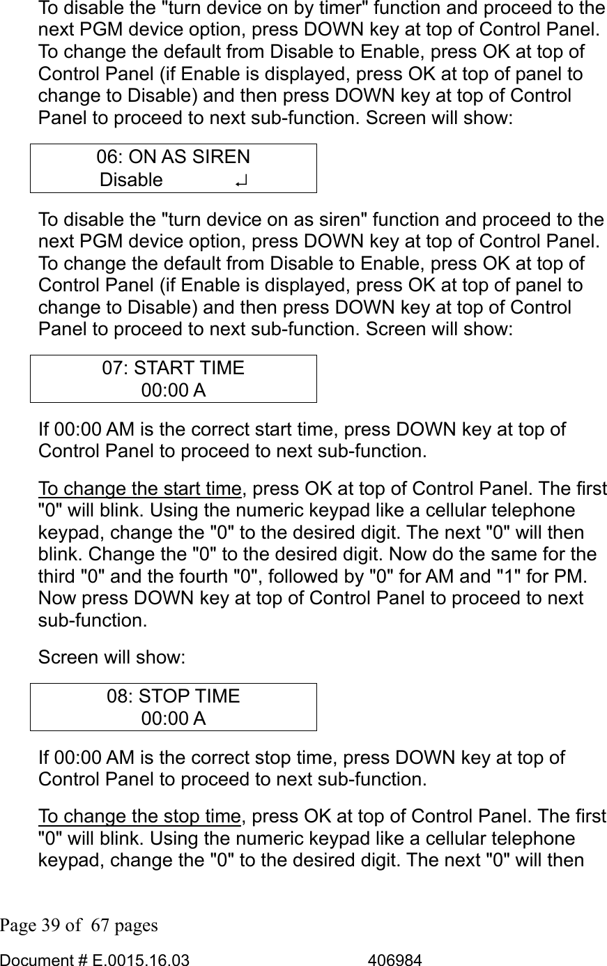  Page 39 of  67 pages  Document # E.0015.16.03          406984  To disable the &quot;turn device on by timer&quot; function and proceed to the next PGM device option, press DOWN key at top of Control Panel. To change the default from Disable to Enable, press OK at top of Control Panel (if Enable is displayed, press OK at top of panel to change to Disable) and then press DOWN key at top of Control Panel to proceed to next sub-function. Screen will show: 06: ON AS SIREN Disable       ↵ To disable the &quot;turn device on as siren&quot; function and proceed to the next PGM device option, press DOWN key at top of Control Panel. To change the default from Disable to Enable, press OK at top of Control Panel (if Enable is displayed, press OK at top of panel to change to Disable) and then press DOWN key at top of Control Panel to proceed to next sub-function. Screen will show: 07: START TIME 00:00 A If 00:00 AM is the correct start time, press DOWN key at top of Control Panel to proceed to next sub-function.  To change the start time, press OK at top of Control Panel. The first &quot;0&quot; will blink. Using the numeric keypad like a cellular telephone keypad, change the &quot;0&quot; to the desired digit. The next &quot;0&quot; will then blink. Change the &quot;0&quot; to the desired digit. Now do the same for the third &quot;0&quot; and the fourth &quot;0&quot;, followed by &quot;0&quot; for AM and &quot;1&quot; for PM. Now press DOWN key at top of Control Panel to proceed to next sub-function. Screen will show: 08: STOP TIME 00:00 A If 00:00 AM is the correct stop time, press DOWN key at top of Control Panel to proceed to next sub-function.  To change the stop time, press OK at top of Control Panel. The first &quot;0&quot; will blink. Using the numeric keypad like a cellular telephone keypad, change the &quot;0&quot; to the desired digit. The next &quot;0&quot; will then 