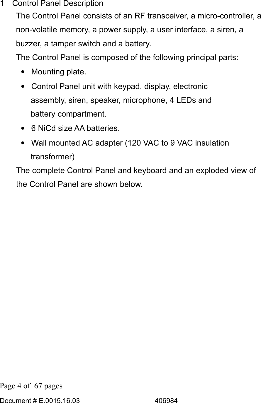  Page 4 of  67 pages  Document # E.0015.16.03          406984  1  Control Panel Description The Control Panel consists of an RF transceiver, a micro-controller, a non-volatile memory, a power supply, a user interface, a siren, a buzzer, a tamper switch and a battery. The Control Panel is composed of the following principal parts: • Mounting plate. •  Control Panel unit with keypad, display, electronic assembly, siren, speaker, microphone, 4 LEDs and battery compartment. •  6 NiCd size AA batteries. •  Wall mounted AC adapter (120 VAC to 9 VAC insulation transformer)    The complete Control Panel and keyboard and an exploded view of the Control Panel are shown below. 