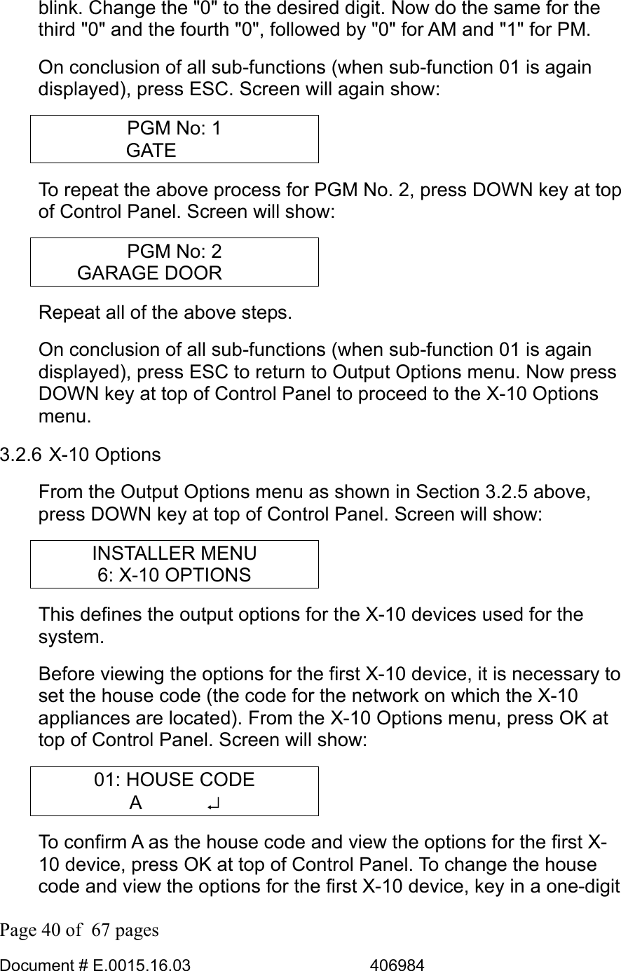  Page 40 of  67 pages  Document # E.0015.16.03          406984  blink. Change the &quot;0&quot; to the desired digit. Now do the same for the third &quot;0&quot; and the fourth &quot;0&quot;, followed by &quot;0&quot; for AM and &quot;1&quot; for PM. On conclusion of all sub-functions (when sub-function 01 is again displayed), press ESC. Screen will again show: PGM No: 1 GATE    To repeat the above process for PGM No. 2, press DOWN key at top of Control Panel. Screen will show: PGM No: 2 GARAGE DOOR       Repeat all of the above steps. On conclusion of all sub-functions (when sub-function 01 is again displayed), press ESC to return to Output Options menu. Now press DOWN key at top of Control Panel to proceed to the X-10 Options menu. 3.2.6 X-10 Options From the Output Options menu as shown in Section 3.2.5 above, press DOWN key at top of Control Panel. Screen will show: INSTALLER MENU 6: X-10 OPTIONS This defines the output options for the X-10 devices used for the system.  Before viewing the options for the first X-10 device, it is necessary to set the house code (the code for the network on which the X-10 appliances are located). From the X-10 Options menu, press OK at top of Control Panel. Screen will show: 01: HOUSE CODE A       ↵ To confirm A as the house code and view the options for the first X-10 device, press OK at top of Control Panel. To change the house code and view the options for the first X-10 device, key in a one-digit 