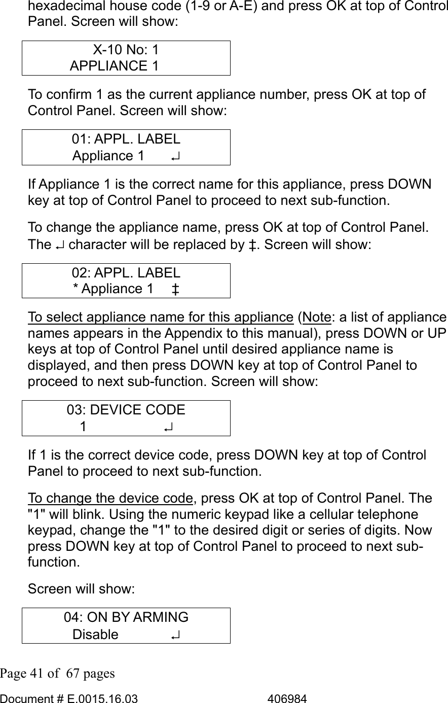  Page 41 of  67 pages  Document # E.0015.16.03          406984  hexadecimal house code (1-9 or A-E) and press OK at top of Control Panel. Screen will show: X-10 No: 1 APPLIANCE 1     To confirm 1 as the current appliance number, press OK at top of Control Panel. Screen will show: 01: APPL. LABEL Appliance 1    ↵ If Appliance 1 is the correct name for this appliance, press DOWN key at top of Control Panel to proceed to next sub-function.  To change the appliance name, press OK at top of Control Panel. The ↵ character will be replaced by ‡. Screen will show: 02: APPL. LABEL * Appliance 1   ‡ To select appliance name for this appliance (Note: a list of appliance names appears in the Appendix to this manual), press DOWN or UP keys at top of Control Panel until desired appliance name is displayed, and then press DOWN key at top of Control Panel to proceed to next sub-function. Screen will show: 03: DEVICE CODE 1      ↵ If 1 is the correct device code, press DOWN key at top of Control Panel to proceed to next sub-function.  To change the device code, press OK at top of Control Panel. The &quot;1&quot; will blink. Using the numeric keypad like a cellular telephone keypad, change the &quot;1&quot; to the desired digit or series of digits. Now press DOWN key at top of Control Panel to proceed to next sub-function. Screen will show: 04: ON BY ARMING Disable       ↵ 