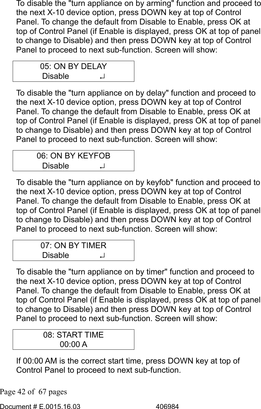  Page 42 of  67 pages  Document # E.0015.16.03          406984  To disable the &quot;turn appliance on by arming&quot; function and proceed to the next X-10 device option, press DOWN key at top of Control Panel. To change the default from Disable to Enable, press OK at top of Control Panel (if Enable is displayed, press OK at top of panel to change to Disable) and then press DOWN key at top of Control Panel to proceed to next sub-function. Screen will show: 05: ON BY DELAY Disable       ↵ To disable the &quot;turn appliance on by delay&quot; function and proceed to the next X-10 device option, press DOWN key at top of Control Panel. To change the default from Disable to Enable, press OK at top of Control Panel (if Enable is displayed, press OK at top of panel to change to Disable) and then press DOWN key at top of Control Panel to proceed to next sub-function. Screen will show: 06: ON BY KEYFOB Disable       ↵ To disable the &quot;turn appliance on by keyfob&quot; function and proceed to the next X-10 device option, press DOWN key at top of Control Panel. To change the default from Disable to Enable, press OK at top of Control Panel (if Enable is displayed, press OK at top of panel to change to Disable) and then press DOWN key at top of Control Panel to proceed to next sub-function. Screen will show: 07: ON BY TIMER Disable       ↵ To disable the &quot;turn appliance on by timer&quot; function and proceed to the next X-10 device option, press DOWN key at top of Control Panel. To change the default from Disable to Enable, press OK at top of Control Panel (if Enable is displayed, press OK at top of panel to change to Disable) and then press DOWN key at top of Control Panel to proceed to next sub-function. Screen will show: 08: START TIME 00:00 A If 00:00 AM is the correct start time, press DOWN key at top of Control Panel to proceed to next sub-function.  