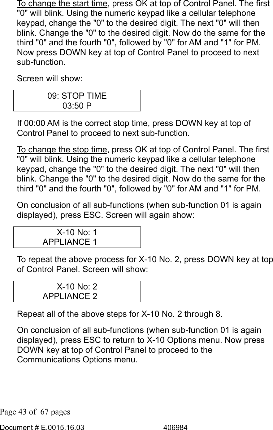  Page 43 of  67 pages  Document # E.0015.16.03          406984  To change the start time, press OK at top of Control Panel. The first &quot;0&quot; will blink. Using the numeric keypad like a cellular telephone keypad, change the &quot;0&quot; to the desired digit. The next &quot;0&quot; will then blink. Change the &quot;0&quot; to the desired digit. Now do the same for the third &quot;0&quot; and the fourth &quot;0&quot;, followed by &quot;0&quot; for AM and &quot;1&quot; for PM. Now press DOWN key at top of Control Panel to proceed to next sub-function. Screen will show: 09: STOP TIME 03:50 P If 00:00 AM is the correct stop time, press DOWN key at top of Control Panel to proceed to next sub-function.  To change the stop time, press OK at top of Control Panel. The first &quot;0&quot; will blink. Using the numeric keypad like a cellular telephone keypad, change the &quot;0&quot; to the desired digit. The next &quot;0&quot; will then blink. Change the &quot;0&quot; to the desired digit. Now do the same for the third &quot;0&quot; and the fourth &quot;0&quot;, followed by &quot;0&quot; for AM and &quot;1&quot; for PM. On conclusion of all sub-functions (when sub-function 01 is again displayed), press ESC. Screen will again show: X-10 No: 1 APPLIANCE 1     To repeat the above process for X-10 No. 2, press DOWN key at top of Control Panel. Screen will show: X-10 No: 2 APPLIANCE 2     Repeat all of the above steps for X-10 No. 2 through 8. On conclusion of all sub-functions (when sub-function 01 is again displayed), press ESC to return to X-10 Options menu. Now press DOWN key at top of Control Panel to proceed to the Communications Options menu. 