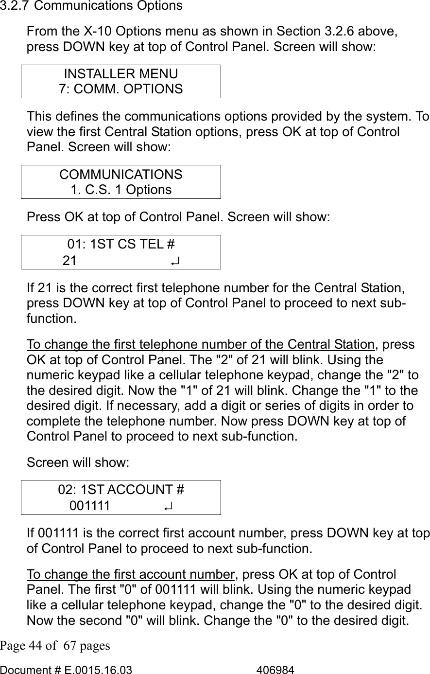  Page 44 of  67 pages  Document # E.0015.16.03          406984  3.2.7 Communications Options From the X-10 Options menu as shown in Section 3.2.6 above, press DOWN key at top of Control Panel. Screen will show: INSTALLER MENU 7: COMM. OPTIONS This defines the communications options provided by the system. To view the first Central Station options, press OK at top of Control Panel. Screen will show: COMMUNICATIONS 1. C.S. 1 Options Press OK at top of Control Panel. Screen will show: 01: 1ST CS TEL # 21       ↵ If 21 is the correct first telephone number for the Central Station, press DOWN key at top of Control Panel to proceed to next sub-function.  To change the first telephone number of the Central Station, press OK at top of Control Panel. The &quot;2&quot; of 21 will blink. Using the numeric keypad like a cellular telephone keypad, change the &quot;2&quot; to the desired digit. Now the &quot;1&quot; of 21 will blink. Change the &quot;1&quot; to the desired digit. If necessary, add a digit or series of digits in order to complete the telephone number. Now press DOWN key at top of Control Panel to proceed to next sub-function.  Screen will show: 02: 1ST ACCOUNT # 001111    ↵ If 001111 is the correct first account number, press DOWN key at top of Control Panel to proceed to next sub-function.  To change the first account number, press OK at top of Control Panel. The first &quot;0&quot; of 001111 will blink. Using the numeric keypad like a cellular telephone keypad, change the &quot;0&quot; to the desired digit. Now the second &quot;0&quot; will blink. Change the &quot;0&quot; to the desired digit. 