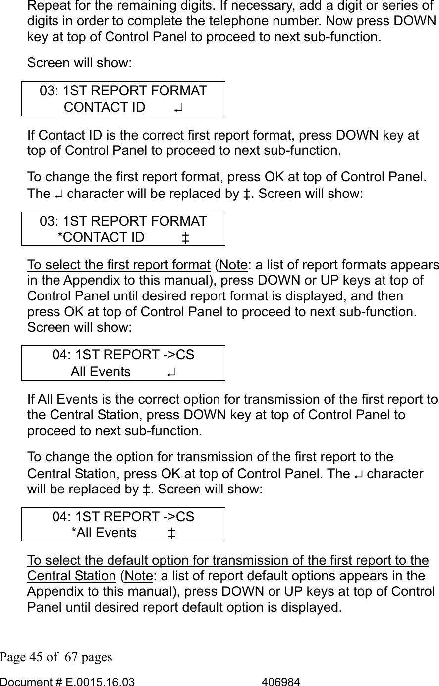  Page 45 of  67 pages  Document # E.0015.16.03          406984  Repeat for the remaining digits. If necessary, add a digit or series of digits in order to complete the telephone number. Now press DOWN key at top of Control Panel to proceed to next sub-function.  Screen will show: 03: 1ST REPORT FORMAT CONTACT ID     ↵ If Contact ID is the correct first report format, press DOWN key at top of Control Panel to proceed to next sub-function.  To change the first report format, press OK at top of Control Panel. The ↵ character will be replaced by ‡. Screen will show: 03: 1ST REPORT FORMAT *CONTACT ID      ‡ To select the first report format (Note: a list of report formats appears in the Appendix to this manual), press DOWN or UP keys at top of Control Panel until desired report format is displayed, and then press OK at top of Control Panel to proceed to next sub-function. Screen will show: 04: 1ST REPORT -&gt;CS All Events      ↵ If All Events is the correct option for transmission of the first report to the Central Station, press DOWN key at top of Control Panel to proceed to next sub-function.  To change the option for transmission of the first report to the Central Station, press OK at top of Control Panel. The ↵ character will be replaced by ‡. Screen will show: 04: 1ST REPORT -&gt;CS *All Events     ‡ To select the default option for transmission of the first report to the Central Station (Note: a list of report default options appears in the Appendix to this manual), press DOWN or UP keys at top of Control Panel until desired report default option is displayed. 