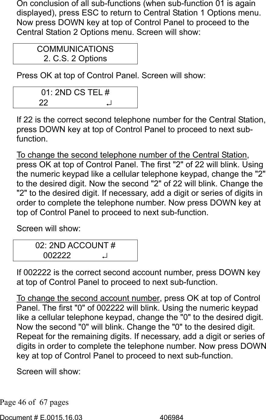  Page 46 of  67 pages  Document # E.0015.16.03          406984  On conclusion of all sub-functions (when sub-function 01 is again displayed), press ESC to return to Central Station 1 Options menu. Now press DOWN key at top of Control Panel to proceed to the Central Station 2 Options menu. Screen will show: COMMUNICATIONS 2. C.S. 2 Options Press OK at top of Control Panel. Screen will show: 01: 2ND CS TEL # 22       ↵ If 22 is the correct second telephone number for the Central Station, press DOWN key at top of Control Panel to proceed to next sub-function.  To change the second telephone number of the Central Station, press OK at top of Control Panel. The first &quot;2&quot; of 22 will blink. Using the numeric keypad like a cellular telephone keypad, change the &quot;2&quot; to the desired digit. Now the second &quot;2&quot; of 22 will blink. Change the &quot;2&quot; to the desired digit. If necessary, add a digit or series of digits in order to complete the telephone number. Now press DOWN key at top of Control Panel to proceed to next sub-function.  Screen will show: 02: 2ND ACCOUNT # 002222       ↵ If 002222 is the correct second account number, press DOWN key at top of Control Panel to proceed to next sub-function.  To change the second account number, press OK at top of Control Panel. The first &quot;0&quot; of 002222 will blink. Using the numeric keypad like a cellular telephone keypad, change the &quot;0&quot; to the desired digit. Now the second &quot;0&quot; will blink. Change the &quot;0&quot; to the desired digit. Repeat for the remaining digits. If necessary, add a digit or series of digits in order to complete the telephone number. Now press DOWN key at top of Control Panel to proceed to next sub-function.  Screen will show: 