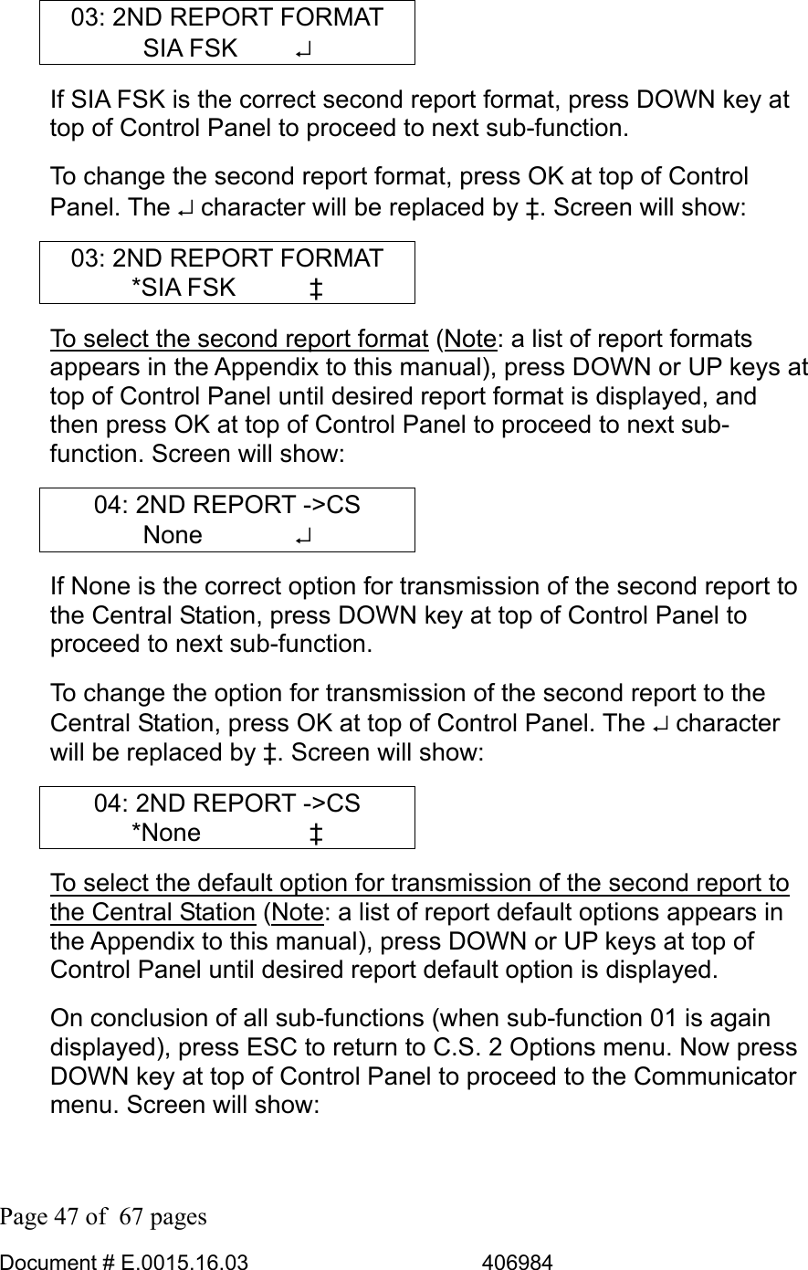  Page 47 of  67 pages  Document # E.0015.16.03          406984  03: 2ND REPORT FORMAT SIA FSK     ↵ If SIA FSK is the correct second report format, press DOWN key at top of Control Panel to proceed to next sub-function.  To change the second report format, press OK at top of Control Panel. The ↵ character will be replaced by ‡. Screen will show: 03: 2ND REPORT FORMAT *SIA FSK      ‡ To select the second report format (Note: a list of report formats appears in the Appendix to this manual), press DOWN or UP keys at top of Control Panel until desired report format is displayed, and then press OK at top of Control Panel to proceed to next sub-function. Screen will show: 04: 2ND REPORT -&gt;CS None    ↵ If None is the correct option for transmission of the second report to the Central Station, press DOWN key at top of Control Panel to proceed to next sub-function.  To change the option for transmission of the second report to the Central Station, press OK at top of Control Panel. The ↵ character will be replaced by ‡. Screen will show: 04: 2ND REPORT -&gt;CS *None     ‡ To select the default option for transmission of the second report to the Central Station (Note: a list of report default options appears in the Appendix to this manual), press DOWN or UP keys at top of Control Panel until desired report default option is displayed. On conclusion of all sub-functions (when sub-function 01 is again displayed), press ESC to return to C.S. 2 Options menu. Now press DOWN key at top of Control Panel to proceed to the Communicator menu. Screen will show: 