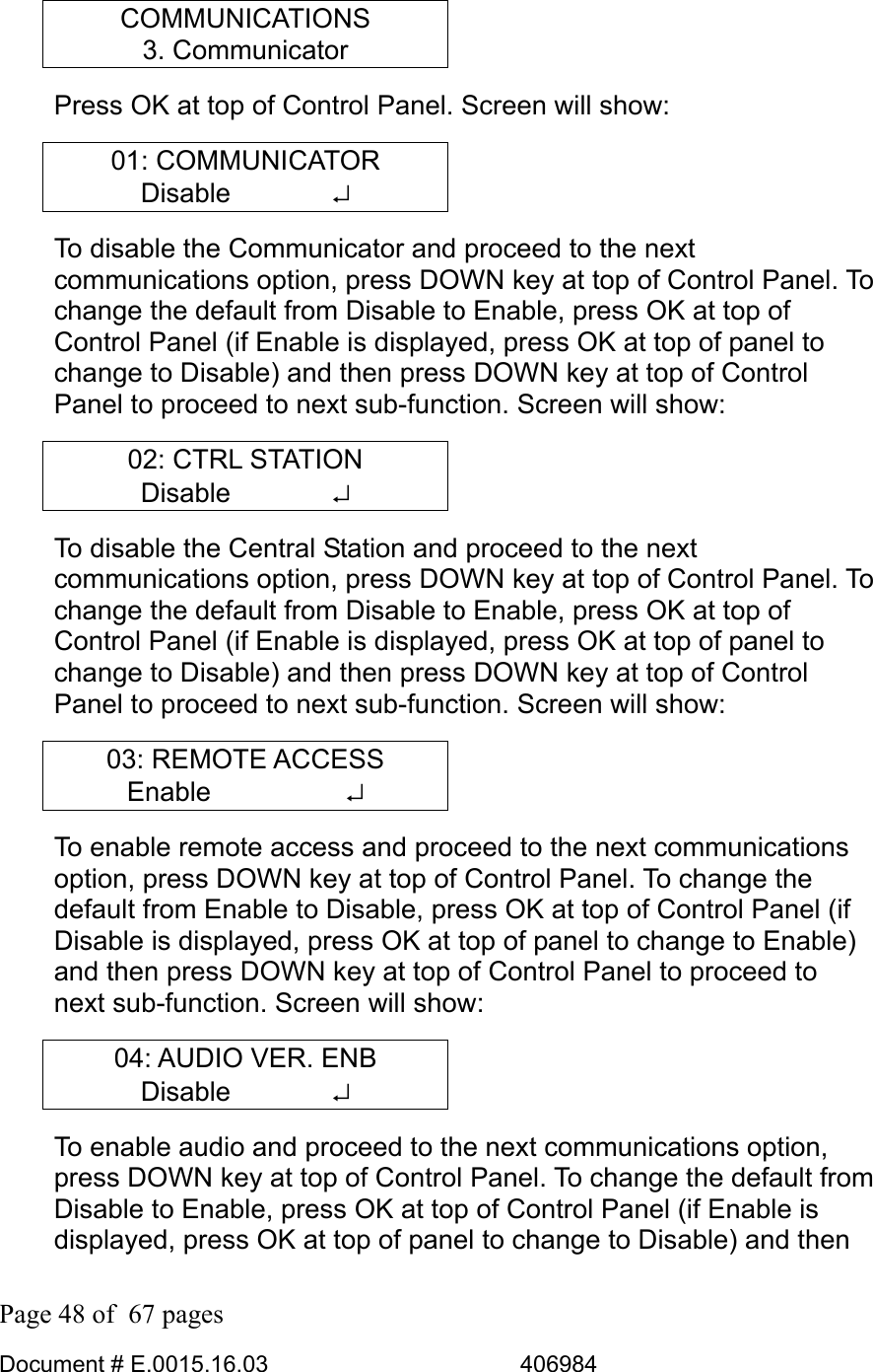  Page 48 of  67 pages  Document # E.0015.16.03          406984  COMMUNICATIONS 3. Communicator Press OK at top of Control Panel. Screen will show: 01: COMMUNICATOR Disable       ↵ To disable the Communicator and proceed to the next communications option, press DOWN key at top of Control Panel. To change the default from Disable to Enable, press OK at top of Control Panel (if Enable is displayed, press OK at top of panel to change to Disable) and then press DOWN key at top of Control Panel to proceed to next sub-function. Screen will show: 02: CTRL STATION Disable       ↵ To disable the Central Station and proceed to the next communications option, press DOWN key at top of Control Panel. To change the default from Disable to Enable, press OK at top of Control Panel (if Enable is displayed, press OK at top of panel to change to Disable) and then press DOWN key at top of Control Panel to proceed to next sub-function. Screen will show: 03: REMOTE ACCESS Enable     ↵ To enable remote access and proceed to the next communications option, press DOWN key at top of Control Panel. To change the default from Enable to Disable, press OK at top of Control Panel (if Disable is displayed, press OK at top of panel to change to Enable) and then press DOWN key at top of Control Panel to proceed to next sub-function. Screen will show: 04: AUDIO VER. ENB Disable       ↵ To enable audio and proceed to the next communications option, press DOWN key at top of Control Panel. To change the default from Disable to Enable, press OK at top of Control Panel (if Enable is displayed, press OK at top of panel to change to Disable) and then 