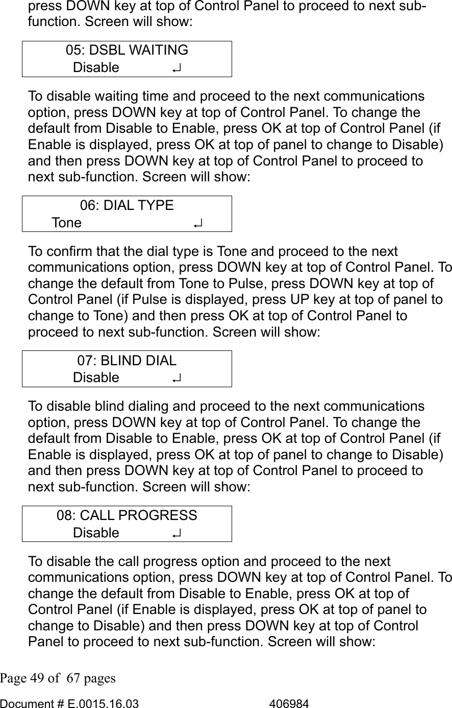  Page 49 of  67 pages  Document # E.0015.16.03          406984  press DOWN key at top of Control Panel to proceed to next sub-function. Screen will show: 05: DSBL WAITING Disable       ↵ To disable waiting time and proceed to the next communications option, press DOWN key at top of Control Panel. To change the default from Disable to Enable, press OK at top of Control Panel (if Enable is displayed, press OK at top of panel to change to Disable) and then press DOWN key at top of Control Panel to proceed to next sub-function. Screen will show: 06: DIAL TYPE Tone        ↵ To confirm that the dial type is Tone and proceed to the next communications option, press DOWN key at top of Control Panel. To change the default from Tone to Pulse, press DOWN key at top of Control Panel (if Pulse is displayed, press UP key at top of panel to change to Tone) and then press OK at top of Control Panel to proceed to next sub-function. Screen will show: 07: BLIND DIAL Disable       ↵ To disable blind dialing and proceed to the next communications option, press DOWN key at top of Control Panel. To change the default from Disable to Enable, press OK at top of Control Panel (if Enable is displayed, press OK at top of panel to change to Disable) and then press DOWN key at top of Control Panel to proceed to next sub-function. Screen will show: 08: CALL PROGRESS Disable       ↵ To disable the call progress option and proceed to the next communications option, press DOWN key at top of Control Panel. To change the default from Disable to Enable, press OK at top of Control Panel (if Enable is displayed, press OK at top of panel to change to Disable) and then press DOWN key at top of Control Panel to proceed to next sub-function. Screen will show: 